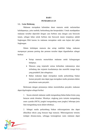 BAB I
PENDAHULUAN
1.1. Latar Belakang
Makanan merupakan kebutuhan dasar manusia untuk melestarikan
kehidupannya, yaitu tumbuh, berkembang dan bereproduksi. Untuk mendapatkan
makanan tersebut diperoleh dengan cara berburu atau dengan cara bercocok
tanam, sebagai lahan untuk berburu dan bercocok tanam tempatnya adalah
lingkungan. Oleh karena itu makanan merupakan salah satu kajian dari pakar
lingkungan.
Dalam kehidupan manusia dan setiap makhluk hidup, makanan
mempunyai peranan penting dan peranan tersebut dapat digambarkan sebagai
berikut:
Setiap manusia memerlukan makanan untuk kelangsungan
hidupnya.
Manusia yang terpenuhi semua kebutuhan makanannya akan
terlindung dan terjamin kesehatannya dan memiliki tenaga kerja
yang produktif, dan sebagainya.
Bahan makanan dapat merupakan media perkembang biakan
kuman penyakit atau dapat juga merupakan media perantara dalam
penyebaran suatu penyakit.
Berkenaan dengan peranannya dalam menimbulkan penyakit, makanan
dapat digolongkan sebagai berikut:
1.

Secara alamiah makanan sudah mengandung bahan-bahan kimia yang

beracun untuk dimakan. Misalnya: singkong jenis tertentu mengandung
asam cyanida (HCN), jengkol mengandung asam jengkol, beberapa jenis
ikan mengandung racun dalam tubuhnya.
2.

Sebagai media perkembang biakan mikroorganisme dan dapat

dihasilkan toksin yang beracun bagi manusia. Mikroorganisme tertentu
terdapat dimana-mana, sehingga kemungkinan suatu makanan dapat

 