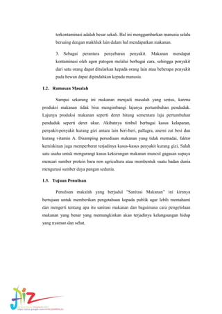 terkontaminasi adalah besar sekali. Hal ini menggambarkan manusia selalu
bersaing dengan makhluk lain dalam hal mendapatkan makanan.
3.

Sebagai

perantara

penyebaran

penyakit.

Makanan

mendapat

kontaminasi oleh agen patogen melalui berbagai cara, sehingga penyakit
dari satu orang dapat ditularkan kepada orang lain atau beberapa penyakit
pada hewan dapat dipindahkan kepada manusia.
1.2. Rumusan Masalah
Sampai sekarang ini makanan menjadi masalah yang serius, karena
produksi makanan tidak bisa mengimbangi lajunya pertumbuhan penduduk.
Lajunya produksi makanan seperti deret hitung sementara laju pertumbuhan
penduduk seperti deret ukur. Akibatnya timbul berbagai kasus kelaparan,
penyakit-penyakit kurang gizi antara lain beri-beri, pallagra, anemi zat besi dan
kurang vitamin A. Disamping persediaan makanan yang tidak memadai, faktor
kemiskinan juga memperberat terjadinya kasus-kasus penyakit kurang gizi. Salah
satu usaha untuk mengurangi kasus kekurangan makanan muncul gagasan supaya
mencari sumber protein baru non agricultura atau membentuk suatu badan dunia
mengurusi sumber daya pangan sedunia.
1.3. Tujuan Penulisan
Penulisan makalah yang berjudul ”Sanitasi Makanan” ini kiranya
bertujuan untuk memberikan pengetahuan kepada publik agar lebih memahami
dan mengerti tentang apa itu sanitasi makanan dan bagaimana cara pengelolaan
makanan yang benar yang memungkinkan akan terjadinya kelangsungan hidup
yang nyaman dan sehat.

 