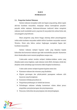 BAB II
PEMBAHASAN

2.1. Pengertian Sanitasi Makanan
Sanitasi makanan merupakan salah satu bagian yang penting, dalam segala
aktivitas kesehatan masyarakat, mengingat adanya kemungkinan penyakitpenyakit akibat makanan. Kebiasaan-kebiasaan tradisionil dalam mengelola
makanan masih menduduki posisi yang kuat di masyarakat kita selama belum ada
cara pengganti yang berkenan.
Dasar pengertian yang dianut hingga sekarang dalam penyelenggaraan
usaha-usaha kesehatan masyarakat adalah definisi kesehatan masyarakat menurut
Winslow. Disini jelas bahwa sanitasi lingkungan merupakan bagian dari
kesehatan masyarakat.
Sanitasi makanan meliputi kegiatan usaha yang ditujukan kepada
kebersihan dan kemurnian makanan agar tidak menimbulkan penyakit. Kemurnian
disini dimaksudkan murni menurut penglihatan maupun rasa.
Usaha-usaha sanitasi tersebut meliputi tindakan-tindakan saniter yang
ditujukan pada semua tingkatan, sejak makanan mulai dibeli, disimpan, diolah dan
disajikan untuk melindungi agar konsumen tidak dirugikan kesehatannya.
Usaha-usaha sanitasi meliputi kegiatan-kegiatan antara lain:
Keamanan makanan dan minuman yang disediakan.
Higiene perorangan dan prktek-praktek penanganan makanan oleh
karyawan yang bersangkutan.
Keamanan terhadap penyediaan air.
Pengelolaan pembuangan air limbah dan kotoran.
Perlindungan makanan terhadap kontaminasi selama dalam proses
pengolahan, penyajian/peragaan dan penyimpanannya.
Pencucian, kebersihan dan penyimpanan alat-alat/perlengkapan.

 