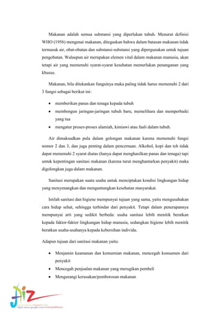 Makanan adalah semua substansi yang diperlukan tubuh. Menurut definisi
WHO (1956) mengenai makanan, ditegaskan bahwa dalam batasan makanan tidak
termasuk air, obat-obatan dan substansi-substansi yang dipergunakan untuk tujuan
pengobatan. Walaupun air merupakan elemen vital dalam makanan manusia, akan
tetapi air yang memenuhi syarat-syarat kesehatan memerlukan penanganan yang
khusus.
Makanan, bila ditekankan fungsinya maka paling tidak harus memenuhi 2 dari
3 fungsi sebagai berikut ini:
memberikan panas dan tenaga kepada tubuh
membengun jaringan-jaringan tubuh baru, memelihara dan memperbaiki
yang tua
mengatur proses-proses alamiah, kimiawi atau faali dalam tubuh.
Air dimaksudkan pula dalam golongan makanan karena memenuhi fungsi
nomor 2 dan 3, dan juga penting dalam pencernaan. Alkohol, kopi dan teh tidak
dapat memenuhi 2 syarat diatas (hanya dapat menghasilkan panas dan tenaga) tapi
untuk kepentingan sanitasi makanan (karena turut menghantarkan penyakit) maka
digolongkan juga dalam makanan.
Sanitasi merupakan suatu usaha untuk menciptakan kondisi lingkungan hidup
yang menyenangkan dan menguntungkan kesehatan masyarakat.
Istilah sanitasi dan higiene mempunyai tujuan yang sama, yaitu mengusahakan
cara hidup sehat, sehingga terhindar dari penyakit. Tetapi dalam penerapannya
mempunyai arti yang sedikit berbeda: usaha sanitasi lebih menitik beratkan
kepada faktor-faktor lingkungan hidup manusia, sedangkan higiene lebih menitik
beratkan usaha-usahanya kepada kebersihan individu.
Adapun tujuan dari sanitasi makanan yaitu:
Menjamin keamanan dan kemurnian makanan, mencegah konsumen dari
penyakit
Mencegah penjualan makanan yang merugikan pembeli
Mengurangi kerusakan/pemborosan makanan

 