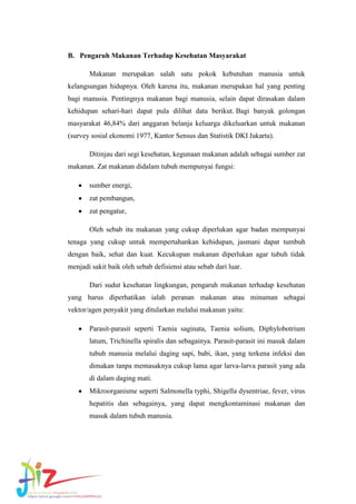 B. Pengaruh Makanan Terhadap Kesehatan Masyarakat
Makanan merupakan salah satu pokok kebutuhan manusia untuk
kelangsungan hidupnya. Oleh karena itu, makanan merupakan hal yang penting
bagi manusia. Pentingnya makanan bagi manusia, selain dapat dirasakan dalam
kehidupan sehari-hari dapat pula dilihat data berikut. Bagi banyak golongan
masyarakat 46,84% dari anggaran belanja keluarga dikeluarkan untuk makanan
(survey sosial ekonomi 1977, Kantor Sensus dan Statistik DKI Jakarta).
Ditinjau dari segi kesehatan, kegunaan makanan adalah sebagai sumber zat
makanan. Zat makanan didalam tubuh mempunyai fungsi:
sumber energi,
zat pembangun,
zat pengatur,
Oleh sebab itu makanan yang cukup diperlukan agar badan mempunyai
tenaga yang cukup untuk mempertahankan kehidupan, jasmani dapat tumbuh
dengan baik, sehat dan kuat. Kecukupan makanan diperlukan agar tubuh tidak
menjadi sakit baik oleh sebab defisiensi atau sebab dari luar.
Dari sudut kesehatan lingkungan, pengaruh makanan terhadap kesehatan
yang harus diperhatikan ialah peranan makanan atau minuman sebagai
vektor/agen penyakit yang ditularkan melalui makanan yaitu:
Parasit-parasit seperti Taenia saginata, Taenia solium, Diphylobotrium
latum, Trichinella spiralis dan sebagainya. Parasit-parasit ini masuk dalam
tubuh manusia melalui daging sapi, babi, ikan, yang terkena infeksi dan
dimakan tanpa memasaknya cukup lama agar larva-larva parasit yang ada
di dalam daging mati.
Mikroorganisme seperti Salmonella typhi, Shigella dysentriae, fever, virus
hepatitis dan sebagainya, yang dapat mengkontaminasi makanan dan
masuk dalam tubuh manusia.

 