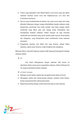Toksin yang diproduksi oleh bakteri-bakteri (exo-toxin) yang ada dalam
makanan misalnya entero toxin dari Staphylococcus, exo toxin dari
Clostridium botulinum.
Zat-zat yang membahayakan kesehatan, dan yang secara ilegal atau tanpa
diketahui bahayanya dengan sengaja ditambahkan kepada makanan untuk
pengawetan, pewarnaan atau untuk menipu, atau tanpa sengaja seperti
insektisida yang dikira gula atau tepung terigu dimasukkan atau
dicampurkan kedalam makanan. Dalam kategori ini juga termasuk
insektisida atau herbisida yang masih melekat pada sayuran, buah-buahan
dan sebagainya, yang diemprotkan untuk memberantas hama makanan
(tanaman).
Penggunaan tanaman atau bahan lain yang beracun sebagai bahan
makanan, seperti jamur beracun, tempe bongkrek dan sebagainya.
Beberapa faktor yang baik langsung maupun tidak langsung berpengaruh terhadap
makanan adalah:
 air
Erat sekali hubungannya dengan makanan oleh karena air
diperlukan dalam semua proses pengolahan makanan. Dalam beberapa hal
air sangat menentukan kualitas makanan.
 air kotor (sewage)
Berbagai macam bahan organik dan anorganik terlaut dalam air kotor
Merupakan sumber dari kuman-kuman patogen, terutama untuk kumankuman yang berasal dari saluran pencernaan.
Berperanan penting sebagai sumber pencemar bagi air dan makanan.

 