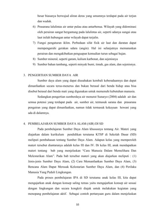 10
besar biasanya berwujud aliran deras yang umumnya terdapat pada air terjun
dan waduk.
6) Prasarana lalulintas air antar pulau atau antarbenua. Wilayah yang didominasi
oleh perairan sangat bergantung pada lalulintas air, seperti adanya sungai atau
laut inilah hubungan antar wilayah dapat terjalin.
7) Fungsi pengaturan iklim. Perbedaan sifat fisik air laut dan daratan dapat
mempengaruhi gerakan udara (angin). Hal ini selanjutnya memanaskan
perairan dan mengakibatkan penguapan kemudian turun sebagai hujan.
8) Sumber mineral, seperti garam, kalium karbonat, dan sejenisnya
9) Sumber bahan tambang, seperti minyak bumi, timah, gas alam, dan sejenisnya.
3. PENGERTIAN SUMBER DAYA AIR
Sumber daya alam yang dapat diusahakan kembali keberadaannya dan dapat
dimanfaatkan secara terus-menerus dan bukan berasal dari benda hidup atau bisa
disebut berasal dari benda mati yang digunakan untuk memenuhi kebutuhan manusia.
Sedangkan pengertian sumberdaya air menurut Sunaryo (2004) adalah air dan
semua potensi yang terdapat pada air, sumber air, termasuk sarana dan prasarana
pengairan yang dapat dimanfaatkan, namun tidak termasuk kekayaan hewani yang
ada di dalamnya.
4. PEMBELAJARAN SUMBER DAYA ALAM (AIR) DI SD
Pada pembelajaran Sumber Daya Alam khususnya tentang Air. Materi yang
diajarkan dalam kurikulum pendidikan terutama KTSP di Sekolah Dasar (SD)
meliputi pembahasan tentang Sumber Daya Alam. Adapun kelas yang memperoleh
materi tersebut diantaranya adalah kelas III dan IV. Di kelas III, anak mendapatkan
materi tentang bab yang menjelaskan “Cara Manusia Dalam Memelihara Dan
Melestarikan Alam”. Pada bab tersebut materi yang akan diajarkan meliputi : (1)
Jenis-jenis Sumber Daya Alam, (2) Cara Memanfaatkan Sumber Daya Alam, (3)
Bencana Alam Dapat Merusak Kelestarian Sumber Daya Alam, dan (4) Perilaku
Manusia Yang Peduli Lingkungan.
Pada proses pembelajaran IPA di SD terutama anak kelas III, kita dapat
mengajarkan anak dengan konsep saling temas yaitu mengajarkan konsep air sesuai
dengan lingkungan dan secara kongkrit diajak untuk melakukan kegiatan yang
menopang pembelajaran aktif. Sebagai contoh pertanyaan guru dalam menjelaskan
 