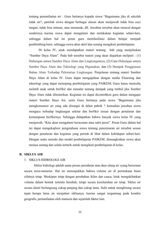 11
tentang pemanfaatan air : Guru bertanya kepada siswa “Bagaimana jika di sekolah
tidak air?, pastilah siswa dengan berbagai alasan akan menjawab tidak bisa cuci
tangan, tidak bisa minum, atau memasak, dll. Jawaban tersebut akan muncul dengan
sendirinya karena siswa dapat mengalami dan melakukan kegiatan sehari-hari,
sehingga dalam hal ini peran guru memfasilitasi dalam belajar menjadi
pembimbing/tutor, sehingga siswa akan aktif dan senang mengikuti pembelajaran.
Di kelas IV, anak mendapatkan materi tentang bab yang menjelaskan
“Sumber Daya Alam”. Pada bab tersebut materi yang akan diajarkan meliputi : (1)
Hubungan antara Sumber Daya Alam dan Lingkungannya, (2) Cara Hubungan antara
Sumber Daya Alam dan Teknologi yang Digunakan, dan (3) Dampak Penggunaan
Bahan Alam Terhadap Pelestarian Lingkungan. Penjelasan tentang materi Sumber
Daya Alam di kelas IV. Guru dapat mengajarkan dengan media Elearning dan
teknologi yang dapat menopang pembelajaran yang PAIKEM, Guru harus mencoba
melatih anak untuk berfikir dan menalar tentang dampak yang timbul jika Sumber
Daya Alam tidak dilestarikan. Kegiatan ini dapat dicontohkon guru dalam mengajar
materi Sumber Daya Air, yaitu Guru bertanya pada siswa “Bagaimana jika
mengkonsumsi air yang ada disungai di dekat pabrik ? kemudian jawaban siswa
mengacu terhadap lingkungan sekitar dan berfikir sesuai dengan penalaran dan
kemampuan berfikirnya. Sehingga didapatkan bahwa banyak siswa kelas IV yang
menjawab, “Kita akan mengalami keracunan atau sakit perut”. Peran Guru dalam hal
ini dapat mengeksplore pengetahuan siswa tentang pencemaran air tersebut sesuai
dengan penalaran dan kegiatan yang pernah di lihat dalam kehidupan sehari-hari.
Dengan suatu metode dan model pembelajaran PAIKEM, dimungkinkan siswa akan
merasa senang dan selalu tertarik untuk mengikuti pembelajaran di kelas.
B. SIKLUS AIR
1. SIKLUS HIDROLOGI AIR
Siklus hidrologi adalah suatu proses peredaran atau daur ulang air syang berurutan
secara terus-menerus. Hal ini menunjukkan bahwa volume air di permukaan bumi
sifatnya tetap. Meskipun tetap dengan perubahan iklim dan cuaca, letak mengakibatkan
volume dalam bentuk tertentu berubah, tetapi secara keseluruhan air tetap. Siklus air
secara alami berlangsung cukup panjang dan cukup lama. Sulit untuk menghitung secara
tepat berapa lama air menjalani siklusnya, karena sangat tergantung pada kondisi
geografis, pemanfaatan oleh manusia dan sejumlah faktor lain.
 