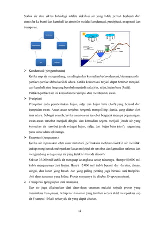 12
Siklus air atau siklus hidrologi adalah sirkulasi air yang tidak pernah berhenti dari
atmosfer ke bumi dan kembali ke atmosfer melalui kondensasi, presipitasi, evaporasi dan
transpirasi.
 Kondensasi (pengembunan)
Ketika uap air mengembang, mendingin dan kemudian berkondensasi, biasanya pada
partikel-partikel debu kecil di udara. Ketika kondensasi terjadi dapat berubah menjadi
cair kembali atau langsung berubah menjadi padat (es, salju, hujan batu (hail)).
Partikel-partikel air ini kemudian berkumpul dan membentuk awan.
 Presipitasi
Presipitasi pada pembentukan hujan, salju dan hujan batu (hail) yang berasal dari
kumpulan awan. Awan-awan tersebut bergerak mengelilingi dunia, yang diatur oleh
arus udara. Sebagai contoh, ketika awan-awan tersebut bergerak menuju pegunungan,
awan-awan tersebut menjadi dingin, dan kemudian segera menjadi jenuh air yang
kemudian air tersebut jatuh sebagai hujan, salju, dan hujan batu (hail), tergantung
pada suhu udara sekitarnya.
 Evaporasi (penguapan)
Ketika air dipanaskan oleh sinar matahari, permukaan molekul-molekul air memiliki
cukup energi untuk melepaskan ikatan molekul air tersebut dan kemudian terlepas dan
mengembang sebagai uap air yang tidak terlihat di atmosfir.
Sekitar 95.000 mil kubik air menguap ke angkasa setiap tahunnya. Hampir 80.000 mil
kubik menguapnya dari lautan. Hanya 15.000 mil kubik berasal dari daratan, danau,
sungai, dan lahan yang basah, dan yang paling penting juga berasal dari tranpirasi
oleh daun tanaman yang hidup. Proses semuanya itu disebut Evapotranspirasi.
 Transpirasi (penguapan dari tanaman)
Uap air juga dikeluarkan dari daun-daun tanaman melalui sebuah proses yang
dinamakan transpirasi. Setiap hari tanaman yang tumbuh secara aktif melepaskan uap
air 5 sampai 10 kali sebanyak air yang dapat ditahan.
 