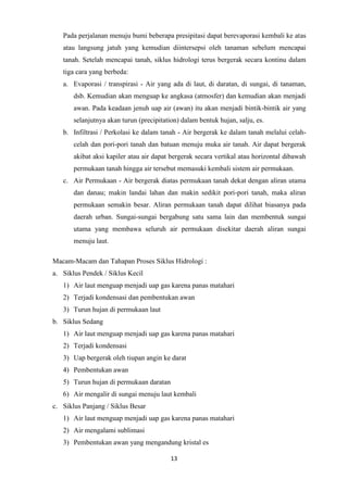 13
Pada perjalanan menuju bumi beberapa presipitasi dapat berevaporasi kembali ke atas
atau langsung jatuh yang kemudian diintersepsi oleh tanaman sebelum mencapai
tanah. Setelah mencapai tanah, siklus hidrologi terus bergerak secara kontinu dalam
tiga cara yang berbeda:
a. Evaporasi / transpirasi - Air yang ada di laut, di daratan, di sungai, di tanaman,
dsb. Kemudian akan menguap ke angkasa (atmosfer) dan kemudian akan menjadi
awan. Pada keadaan jenuh uap air (awan) itu akan menjadi bintik-bintik air yang
selanjutnya akan turun (precipitation) dalam bentuk hujan, salju, es.
b. Infiltrasi / Perkolasi ke dalam tanah - Air bergerak ke dalam tanah melalui celah-
celah dan pori-pori tanah dan batuan menuju muka air tanah. Air dapat bergerak
akibat aksi kapiler atau air dapat bergerak secara vertikal atau horizontal dibawah
permukaan tanah hingga air tersebut memasuki kembali sistem air permukaan.
c. Air Permukaan - Air bergerak diatas permukaan tanah dekat dengan aliran utama
dan danau; makin landai lahan dan makin sedikit pori-pori tanah, maka aliran
permukaan semakin besar. Aliran permukaan tanah dapat dilihat biasanya pada
daerah urban. Sungai-sungai bergabung satu sama lain dan membentuk sungai
utama yang membawa seluruh air permukaan disekitar daerah aliran sungai
menuju laut.
Macam-Macam dan Tahapan Proses Siklus Hidrologi :
a. Siklus Pendek / Siklus Kecil
1) Air laut menguap menjadi uap gas karena panas matahari
2) Terjadi kondensasi dan pembentukan awan
3) Turun hujan di permukaan laut
b. Siklus Sedang
1) Air laut menguap menjadi uap gas karena panas matahari
2) Terjadi kondensasi
3) Uap bergerak oleh tiupan angin ke darat
4) Pembentukan awan
5) Turun hujan di permukaan daratan
6) Air mengalir di sungai menuju laut kembali
c. Siklus Panjang / Siklus Besar
1) Air laut menguap menjadi uap gas karena panas matahari
2) Air mengalami sublimasi
3) Pembentukan awan yang mengandung kristal es
 