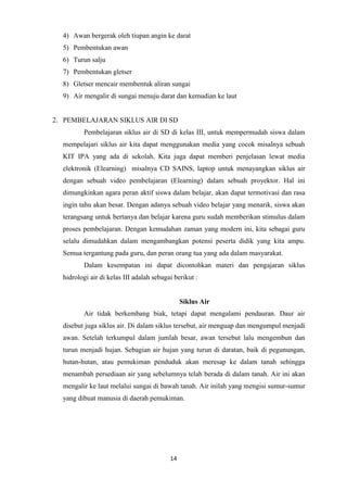 14
4) Awan bergerak oleh tiupan angin ke darat
5) Pembentukan awan
6) Turun salju
7) Pembentukan gletser
8) Gletser mencair membentuk aliran sungai
9) Air mengalir di sungai menuju darat dan kemudian ke laut
2. PEMBELAJARAN SIKLUS AIR DI SD
Pembelajaran siklus air di SD di kelas III, untuk mempermudah siswa dalam
mempelajari siklus air kita dapat menggunakan media yang cocok misalnya sebuah
KIT IPA yang ada di sekolah. Kita juga dapat memberi penjelasan lewat media
elektronik (Elearning) misalnya CD SAINS, laptop untuk menayangkan siklus air
dengan sebuah video pembelajaran (Elearning) dalam sebuah proyektor. Hal ini
dimungkinkan agara peran aktif siswa dalam belajar, akan dapat termotivasi dan rasa
ingin tahu akan besar. Dengan adanya sebuah video belajar yang menarik, siswa akan
terangsang untuk bertanya dan belajar karena guru sudah memberikan stimulus dalam
proses pembelajaran. Dengan kemudahan zaman yang modern ini, kita sebagai guru
selalu dimudahkan dalam mengambangkan potensi peserta didik yang kita ampu.
Semua tergantung pada guru, dan peran orang tua yang ada dalam masyarakat.
Dalam kesempatan ini dapat dicontohkan materi dan pengajaran siklus
hidrologi air di kelas III adalah sebagai berikut :
Siklus Air
Air tidak berkembang biak, tetapi dapat mengalami pendauran. Daur air
disebut juga siklus air. Di dalam siklus tersebut, air menguap dan mengumpul menjadi
awan. Setelah terkumpul dalam jumlah besar, awan tersebut lalu mengembun dan
turun menjadi hujan. Sebagian air hujan yang turun di daratan, baik di pegunungan,
hutan-hutan, atau pemukiman penduduk akan meresap ke dalam tanah sehingga
menambah persediaan air yang sebelumnya telah berada di dalam tanah. Air ini akan
mengalir ke laut melalui sungai di bawah tanah. Air inilah yang mengisi sumur-sumur
yang dibuat manusia di daerah pemukiman.
 