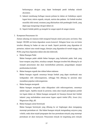 17
berkurangnya oksigen yang dapat berdampak parah terhadap seluruh
ekosistem.
3) Industri membuang berbagai macam polutan ke dalam air limbahnya seperti
logam berat, toksin organik, minyak, nutrien dan padatan. Air limbah tersebut
memiliki efek termal, terutama yang dikeluarkan oleh pembangkit listrik, yang
dapat juga mengurangi oksigen dalam air.
4) Seperti limbah pabrik yg mengalir ke sungai seperti di sungai citarum
3. Komponen Pencemaran Air
Zaman sekarang ini manusia telah mengenal banyak sekali jenis-jenis zat kimia. Dan
hampir 100.000 zat kimia digunakan secara komersil. Sebagian besar sisa zat kimia
tersebut dibuang ke badan air atau air tanah. Seperti pestisida yang digunakan di
pertanian, industri atau rumah tangga, deterjen yang digunakan di rumah tangga, atau
PCBs yang biasa digunakan dalam alat-alat elektronik.
a. Bahan Buangan Padat
Bahan buangan padat adalah bahan buangan yang berbentuk padat, baik yang
kasar maupun yang halus, misalnya sampah. Buangan tersebut bila dibuang ke air
menjadi pencemaran dan akan menimbulkan pelarutan, pengendapan ataupun
pembentukan koloidal.
b. Bahan buangan organik dan olahan bahan makanan
Bahan buangan organik umumnya berupa limbah yang dapat membusuk atau
terdegradasi oleh mikroorganisme, sehingga bila dibuang ke perairan akan
menaikkan populasi mikroorganisme.
c. Bahan buangan anorganik
Bahan buangan anorganik sukar didegradasi oleh mikroorganisme, umumnya
adalah logam. Apabila masuk ke perairan, maka akan terjadi peningkatan jumlah
ion logam dalam air. Bahan buangan anorganik ini biasanya berasal dari limbah
industri yang melimbatkan unsur-unsur logam seperti timbal (Pb), Arsen (As),
Magnesium (Mg), dll.
d. Bahan buangan cairan berminyak
Bahan buangan berminyak yang dibuang ke air lingkungan akan mengapung
menutupi permukaan air. Jika bahan buangan minyak mengandung senyawa yang
volatile, maka akan terjadi penguapan dan luas permukaan minyak yang menutupi
permukaan air akan menyusut. Penyusutan minyak ini tergantung jenis minyak
 