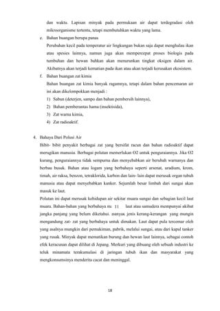 18
dan waktu. Lapisan minyak pada permukaan air dapat terdegradasi oleh
mikroorganisme tertentu, tetapi membutuhkan waktu yang lama.
e. Bahan buangan berupa panas
Perubahan kecil pada temperatur air lingkungan bukan saja dapat menghalau ikan
atau spesies lainnya, namun juga akan mempercepat proses biologis pada
tumbuhan dan hewan bahkan akan menurunkan tingkat oksigen dalam air.
Akibatnya akan terjadi kematian pada ikan atau akan terjadi kerusakan ekosistem.
f. Bahan buangan zat kimia
Bahan buangan zat kimia banyak ragamnya, tetapi dalam bahan pencemaran air
ini akan dikelompokkan menjadi :
1) Sabun (deterjen, sampo dan bahan pembersih lainnya),
2) Bahan pemberantas hama (insektisida),
3) Zat warna kimia,
4) Zat radioaktif.
4. Bahaya Dari Polusi Air
Bibit- bibit penyakit berbagai zat yang bersifat racun dan bahan radioaktif dapat
merugikan manusia. Berbagai polutan memerlukan O2 untuk penguraiannya. Jika O2
kurang, penguraiannya tidak sempurna dan menyebabkan air berubah warnanya dan
berbau busuk. Bahan atau logam yang berbahaya seperti arsenat, uradium, krom,
timah, air raksa, benzon, tetraklorida, karbon dan lain- lain dapat merusak organ tubuh
manusia atau dapat menyebabkan kanker. Sejumlah besar limbah dari sungai akan
masuk ke laut.
Polutan ini dapat merusak kehidupan air sekitar muara sungai dan sebagian kecil laut
muara. Bahan-bahan yang berbahaya masuk ke laut atau samudera mempunyai akibat
jangka panjang yang belum diketahui. Banyak jenis kerang-kerangan yang mungin
mengandung zat- zat yang berbahaya untuk dimakan. Laut dapat pula tercemar oleh
yang asalnya mungkin dari pemukiman, pabrik, melalui sungai, atau dari kapal tanker
yang rusak. Minyak dapat mematikan burung dan hewan laut lainnya, sebagai contoh
efek keracunan dapat dilihat di Jepang. Merkuri yang dibuang oleh sebuah industri ke
teluk minamata terakumulasi di jaringan tubuh ikan dan masyarakat yang
mengkonsumsinya menderita cacat dan meninggal.
11
 