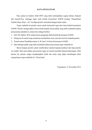 2
KATA PENGANTAR
Puji syukur ke hadirat Allah SWT yang telah melimpahkan segala rahmat, hidayah
dan inayah-Nya, sehingga tugas mata kuliah konsentrasi SAINS tentang “Pengelolaan
Sumber Daya Alam : Air” ini dapat penulis selesaikan dengan tepat waktu.
Tugas makalah ini penulis susun untuk memenuhi tugas dari mata kuliah konsentrasi
SAINS. Penulis mengucapkan terima kasih kepada semua pihak yang telah membantu dalam
penyusunan makalah ini, antara lain sebagai berikut :
1. Prof. Dr. Djukri, M.Si selaku dosen pengampu Mata Kuliah Konsentrasi SAINS.
2. Orang tua di rumah yang senantiasa memberikan restu, doa dan motivasi kepada penulis.
3. Teman-teman Pendidikan dasar A, B, dan C di kelas Konsentrasi SAINS.
4. Dan berbagai pihak yang telah membantu dalam penyusunan tugas makalah ini.
Besar harapan penulis untuk memberikan manfaat kepada pembaca dan bagi penulis
itu sendiri. Dan tentu dalam penyusunan tugas ini masih memiliki banyak kekurangan. Oleh
karena itu, penulis sangat mengharapkan kritik dan saran yang dapat membangun demi
sempurnanya tugas makalah ini. Trima kasih
Yogyakarta, 11 November 2013
ii
 