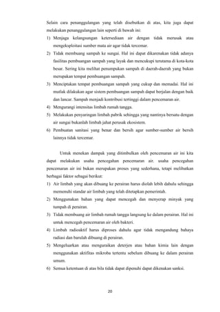 20
Selain cara penanggulangan yang telah disebutkan di atas, kita juga dapat
melakukan penanggulangan lain seperti di bawah ini:
1) Menjaga kelangsungan ketersediaan air dengan tidak merusak atau
mengeksploitasi sumber mata air agar tidak tercemar.
2) Tidak membuang sampah ke sungai. Hal ini dapat dikarenakan tidak adanya
fasilitas pembuangan sampah yang layak dan mencukupi terutama di kota-kota
besar. Sering kita melihat penumpukan sampah di daerah-daerah yang bukan
merupakan tempat pembuangan sampah.
3) Menciptakan tempat pembuangan sampah yang cukup dan memadai. Hal ini
mutlak dilakukan agar sistem pembuangan sampah dapat berjalan dengan baik
dan lancar. Sampah menjadi kontribusi tertinggi dalam pencemaran air.
4) Mengurangi intensitas limbah rumah tangga.
5) Melakukan penyaringan limbah pabrik sehingga yang nantinya bersatu dengan
air sungai bukanlah limbah jahat perusak ekosistem.
6) Pembuatan sanitasi yang benar dan bersih agar sumber-sumber air bersih
lainnya tidak tercemar.
Untuk menekan dampak yang ditimbulkan oleh pencemaran air ini kita
dapat melakukan usaha pencegahan pencemaran air. usaha pencegahan
pencemaran air ini bukan merupakan proses yang sederhana, tetapi melibatkan
berbagai faktor sebagai berikut:
1) Air limbah yang akan dibuang ke perairan harus diolah lebih dahulu sehingga
memenuhi standar air limbah yang telah ditetapkan pemerintah.
2) Menggunakan bahan yang dapat mencegah dan menyerap minyak yang
tumpah di perairan.
3) Tidak membuang air limbah rumah tangga langsung ke dalam perairan. Hal ini
untuk mencegah pencemaran air oleh bakteri.
4) Limbah radioaktif harus diproses dahulu agar tidak mengandung bahaya
radiasi dan barulah dibuang di perairan.
5) Mengeluarkan atau menguraikan deterjen atau bahan kimia lain dengan
menggunakan aktifitas mikroba tertentu sebelum dibuang ke dalam perairan
umum.
6) Semua ketentuan di atas bila tidak dapat dipenuhi dapat dikenakan sanksi.
 