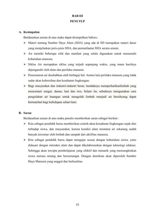 22
BAB III
PENUTUP
A. Kesimpulan
Berdasarkan uraian di atas maka dapat disimpulkan bahwa :
 Materi tentang Sumber Daya Alam (SDA) yang ada di SD merupakan materi dasar
yang menjelaskan jenis-jenis SDA, dan pemanfaatan SDA secara umum.
 Air memiki beberapa sifat dan manfaat yang selalu digunakan untuk memenuhi
kebutuhan manusia.
 Siklus Air merupakan siklus yang terjadi sepanjang waktu, yang mana hasilnya
dipengaruhi oleh alam dan perilaku manusia.
 Pencemaran air disebabkan oleh berbagai hal. Antara lain perilaku manusia yang tidak
sadar akan kebersihan dan kesehatan lingkungan.
 Bagi masyarakat dan industri-industri besar, hendaknya memperhatikanlimbah yang
mencemari sungai, danau, laut dan rwa. Selain itu, sebaiknya mengunakan cara
pengolahan air buangan untuk mengolah limbah menjadi air bersihyang dapat
bermanfaat bagi kehidupan sehari-hari.
B. Saran
Berdasarkan uraian di atas maka penulis memberikan saran sebagai berikut :
 Kita sebagai pendidik harus memberikan contoh akan kesadaran lingkungan sejak dini
terhadap siswa, dan masyarakat, karena kondisi alam terutama air sekarang sudah
banyak tercemar oleh limbah dan sampah dari aktifitas manusia.
 Kita sebagai pendidik harus dapat mengajar sesuai dengan kebutuhan siswa, yaitu
didasari dengan interaksi alam dan dapat dikolaborasikan dengan teknologi edukasi.
Sehingga akan tercipta pembelajaran yang efektif dan menarik yang memungkinkan
siswa merasa senang dan bersemangat. Dengan demikian akan diperoleh Sumber
Daya Manusia yang unggul dan berkualitas.
 