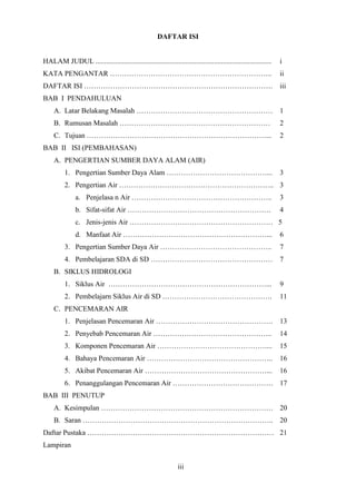 3
DAFTAR ISI
HALAM JUDUL .................................................................................................. i
KATA PENGANTAR ………………………………………………………….. ii
DAFTAR ISI ……………………………………………………………………. iii
BAB I PENDAHULUAN
A. Latar Belakang Masalah ………………………………………………… 1
B. Rumusan Masalah ……………………………………………………… 2
C. Tujuan …………………………………………………………………... 2
BAB II ISI (PEMBAHASAN)
A. PENGERTIAN SUMBER DAYA ALAM (AIR)
1. Pengertian Sumber Daya Alam ……………………………………... 3
2. Pengertian Air ……………………………………………………….. 3
a. Penjelasa n Air ………………………………………………….. 3
b. Sifat-sifat Air …………………………………………………… 4
c. Jenis-jenis Air …………………………………………………… 5
d. Manfaat Air ……………………………………………………... 6
3. Pengertian Sumber Daya Air ……………………………………….. 7
4. Pembelajaran SDA di SD …………………………………………… 7
B. SIKLUS HIDROLOGI
1. Siklus Air …………………………………………………………... 9
2. Pembelajarn Siklus Air di SD ………………………………………. 11
C. PENCEMARAN AIR
1. Penjelasan Pencemaran Air …………………………………………. 13
2. Penyebab Pencemaran Air ………………………………………….. 14
3. Komponen Pencemaran Air ……………………………………….... 15
4. Bahaya Pencemaran Air …………………………………………….. 16
5. Akibat Pencemaran Air ……………………………………………... 16
6. Penanggulangan Pencemaran Air …………………………………… 17
BAB III PENUTUP
A. Kesimpulan ……………………………………………………………… 20
B. Saran …………………………………………………………………….. 20
Daftar Pustaka …………………………………………………………………… 21
Lampiran
iii
 