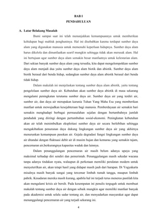 4
BAB I
PENDAHULUAN
A. Latar Belakang Masalah
Bumi sampai saat ini telah menunjukkan kemampuannya untuk memberikan
kehidupan bagi mahluk penghuninya. Hal ini disebabkan karena terdapat sumber daya
alam yang digunakan manusia untuk memenuhi keperluan hidupnya. Sumber daya alam
harus dikelola dan dimanfaatkan searif mungkin sehingga tidak akan merusak alam. Hal
ini bertujuan agar sumber daya alam semakin besar manfaatnya untuk kelestarian alam.
Dari sekian banyak sumber daya alam yang tersedia, kita dapat mengelompokkan sumber
daya alam menjadi dua yaitu sumber daya alam biotik dan abiotik. Sumber daya alam
biotik berasal dari benda hidup, sedangkan sumber daya alam abiotik berasal dari benda
tidak hidup.
Dalam makalah ini menjelaskan tentang sumber daya alam abiotik, yaitu tentang
pengelolaan sumber daya air. Kebutuhan akan sumber daya abiotik di masa sekarang
mengalami peningkatan terutama sumber daya air. Sumber daya air yang terdiri air,
sumber air, dan daya air merupakan karunia Tuhan Yang Maha Esa yang memberikan
manfaat untuk mewujudkan kesejahteraan bagi manusia. Pemberdayaan air semakin hari
semakin menghadapi berbagai permasalahan sejalan dengan bertambahnya jumlah
penduduk yang diiringi dengan pertumbuhan sosial-ekonomi. Peningkatan kebutuhan
akan air telah menimbulkan eksploitasi sumber daya air secara berlebihan sehingga
mengakibatkan penurunan daya dukung lingkungan sumber daya air yang akhirnya
menurunkan kemampuan pasokan air. Gejala degradasi fungsi lingkungan sumber daya
air ditandai dengan fluktuasi debit air di musim hujan dan kemarau yang semakin tajam,
pencemaran air,berkurangnya kapasitas waduk dan lainnya.
Dalam penanggulangan pencemaran air masih belum adanya upaya yang
maksimal terhadap diri sendiri dan pemerintah. Penanggulangan masih sekedar wacana
tanpa adanya tindakan nyata, walaupun di perkotaan memiliki peralatan modern untuk
menyeterilkan air, akan tetapi hasil yang didapat masih jauh dari harapan. Di Yogyakarta
misalnya masih banyak sungai yang tercemar limbah rumah tangga, maupun limbah
pabrik. Kesadaran mereka masih kurang, apabila hal ini terjadi terus menerus pastilah kita
akan mengalami krisis air bersih. Pada kesempatan ini penulis tergugah untuk membuat
makalah tentang sumber daya air dengan sebaik mungkin agar memiliki manfaat banyak
pada akademisi untuk selalu sadar tentang air, dan menyadarkan masyarakat agar dapat
menanggulangi pencemaran air yang terjadi sekarang ini.
 