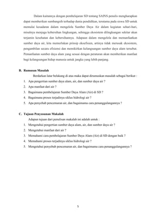 5
Dalam kaitannya dengan pembelajaran SD tentang SAINS penulis mengharapkan
dapat memberikan sumbangsih terhadap dunia pendidikan, terutama pada siswa SD untuk
memulai kesadaran dalam mengelola Sumber Daya Air dalam kegiatan sehari-hari,
misalnya menjaga kebersihan lingkungan, sehingga ekosistem dilingkungan sekitar akan
terjamin kesehatan dan kebersihannya. Adapaun dalam mengelola dan memanfaatkan
sumber daya air, kita memerlukan prinsip ekoefisien, artinya tidak merusak ekosistem,
pengambilan secara efisiensi dan memikirkan kelangsungan sumber daya alam tersebut.
Pemanfaatan sumber daya alam yang sesuai dengan peraturan akan memberikan manfaat
bagi kelangsungan hidup manusia untuk jangka yang lebih panjang.
B. Rumusan Masalah
Berdarkan latar belakang di atas maka dapat dirumuskan masalah sebagai berikut :
1. Apa pengertian sumber daya alam, air, dan sumber daya air ?
2. Apa manfaat dari air ?
3. Bagaimana pembelajaran Sumber Daya Alam (Air) di SD ?
4. Bagaimana proses terjadinya siklus hidrologi air ?
5. Apa penyebab pencemaran air, dan bagaimama cara penanggulangannya ?
C. Tujuan Penyusunan Makalah
Adapun tujuan dari penulisan makalah ini adalah untuk :
1. Mengetahui pengertian sumber daya alam, air, dan sumber daya air ?
2. Mengetahui manfaat dari air ?
3. Memahami cara pembelajaran Sumber Daya Alam (Air) di SD dengan baik ?
4. Memahami proses terjadinya siklus hidrologi air ?
5. Mengetahui penyebab pencemaran air, dan bagaimama cara penanggulangannya ?
 