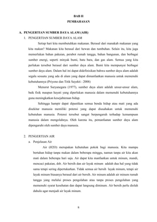 6
BAB II
PEMBAHASAN
A. PENGERTIAN SUMBER DAYA ALAM (AIR)
1. PENGERTIAN SUMBER DAYA ALAM
Setiap hari kita membutuhkan makanan. Berasal dari manakah makanan yang
kita makan? Makanan kita berasal dari hewan dan tumbuhan. Selain itu, kita juga
memerlukan bahan pakaian, perabot rumah tangga, bahan bangunan, dan berbagai
sumber energi, seperti minyak bumi, batu bara, dan gas alam. Semua yang kita
perlukan tersebut berasal dari sumber daya alam. Bumi kita mempunyai berbagai
sumber daya alam. Dalam hal ini dapat didefinisikan bahwa sumber daya alam adalah
segala sesuatu yang ada di alam yang dapat dimanfaatkan manusia untuk memenuhi
kebutuhannya (Priyono dan Titik Sayekti : 2008)
Menurut Suryanegara (1977), sumber daya alam adalah unsur-unsur alam,
baik fisik maupun hayati yang diperlukan manusia dalam memenuhi kebutuhannya
guna meningkatkan kesejahteraan hidup.
Sehingga hampir dapat dipastikan semua benda hidup atau mati yang ada
disekitar manusia memiliki potensi yang dapat diusahakan untuk memenuhi
kebutuhan manusia. Potensi tersebut sangat berpengaruh terhadap kemampuan
manusia dalam mengolahnya. Oleh karena itu, pemanfaatan sumber daya alam
dipengaruhi oleh sumber daya manusia.
2. PENGERTIAN AIR
a. Penjelasan Air
Air (H2O) merupakan kebutuhan pokok bagi manusia. Kita mampu
bertahan hidup tanpa makan dalam beberapa minggu, namun tanpa air kita akan
mati dalam beberapa hari saja. Air dapat kita manfaatkan untuk minum, mandi,
mencuci pakaian, dsb. Air bersih dan air layak minum adalah dua hal yang tidak
sama tetapi sering dipertukarkan. Tidak semua air bersih layak minum, tetapi air
layak minum biasanya berasal dari air bersih. Air minum adalah air minum rumah
tangga yang melalui proses pengolahan atau tanpa proses pengolahan yang
memenuhi syarat kesehatan dan dapat langsung diminum. Air bersih perlu diolah
dahulu agar menjadi air layak minum.
 