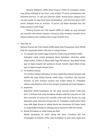 7
Menurut Middleton (2008) dalam Sunaryo (2004) air merupakan elemen
yang paling melimpah di atas bumi, yang meliputi 70 persen permukaannya dan
berjumlah kira-kira 1.4 ribu juta kilometer kubik. Namun hanya sebagian kecil
saja dari jumlah ini yang benar-benar dimanfaatkan, yaitu kira-kira hanya 0,003
persen. Sebagian besar air, kira-kira 97 persen, ada dalam samudera, laut, dan
kadar garamnya terlalu tinggi.
Menurut Priyono dan Titik Sayekti (2008) air adalah zat yang berwujud
cair memiliki sifat tertentu misalnya volumenya tetap, bentuknya berubah sesuai
dengan tempatnya atau wadahnya dan air juga memiliki berat.
b. Sifat-sifat air
Menurut Priyono dan Titik Sayekti (2008) dalam Ilmu Pengetahuan Alam SD/MI
kelas III, menjelaskan bahwa sifat-sifat air sebagai berikut :
1) Air mengalir dari tempat tinggi menuju ke tempat yang permukaan rendah
Sedangkan untuk contoh penerapan dalam kehidupan sehari-hari adalah
sebagi berikut, Tandon air dibuat lebih tinggi dari pipa air, Atap dibuat miring
agar air dapat mengalir dari genting ke bawah, Saluran irigasi dibuat miring
agar air dapat mengalir dengan lancar.
2) Air memberi tekanan
Air memberi tekanan maksudnya air akan memberikan tekanan kesegala arah
apabila ada suatu lubang disetiap wadah airnya. Contohnya alat penyiram
tanaman, air akan menekan kesegala arah melalui lubang air, Sedangkan
tekanan yang diberikan oleh air bisa beragam tergantung dari letak lubangnya.
3) Kapilaritas
Kapilaritas adalah kemampuan zat cair untuk meresap melalui celah-celah
kecil. Contohnya Kain yang dicelupkan sebagian pada bak yang diisi air, kain
akan menyerap air karena kain memiliki celah-celah kecil, Kertas tisu yang
digunakan untuk menyerap keringat dan air. Sedangkan contoh untuk bahan
yang tidak dapat diserap air adalah plastik dan alumunium foil kedua benda
itu sangat kedap terhadap air sehingga proses kapilaritas tidak bisa berlaku.
4) Bentuk Permukaan air selalu tenang dan datar
Bentuk permukaan air selalu tenang dan datar. Contohnya jika kita
menuangkan air kedalam ember maka kedudukan air akan datar, begitu pula
 