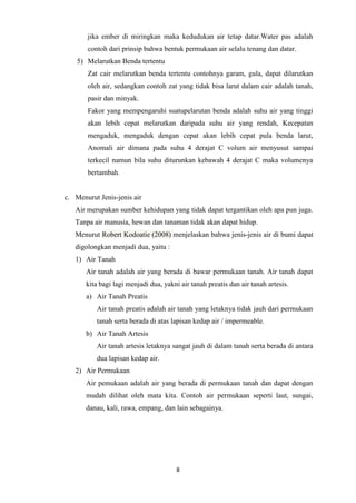 8
jika ember di miringkan maka kedudukan air tetap datar.Water pas adalah
contoh dari prinsip bahwa bentuk permukaan air selalu tenang dan datar.
5) Melarutkan Benda tertentu
Zat cair melarutkan benda tertentu contohnya garam, gula, dapat dilarutkan
oleh air, sedangkan contoh zat yang tidak bisa larut dalam cair adalah tanah,
pasir dan minyak.
Fakor yang mempengaruhi suatupelarutan benda adalah suhu air yang tinggi
akan lebih cepat melarutkan daripada suhu air yang rendah, Kecepatan
mengaduk, mengaduk dengan cepat akan lebih cepat pula benda larut,
Anomali air dimana pada suhu 4 derajat C volum air menyusut sampai
terkecil namun bila suhu diturunkan kebawah 4 derajat C maka volumenya
bertambah.
c. Menurut Jenis-jenis air
Air merupakan sumber kehidupan yang tidak dapat tergantikan oleh apa pun juga.
Tanpa air manusia, hewan dan tanaman tidak akan dapat hidup.
Menurut Robert Kodoatie (2008) menjelaskan bahwa jenis-jenis air di bumi dapat
digolongkan menjadi dua, yaitu :
1) Air Tanah
Air tanah adalah air yang berada di bawar permukaan tanah. Air tanah dapat
kita bagi lagi menjadi dua, yakni air tanah preatis dan air tanah artesis.
a) Air Tanah Preatis
Air tanah preatis adalah air tanah yang letaknya tidak jauh dari permukaan
tanah serta berada di atas lapisan kedap air / impermeable.
b) Air Tanah Artesis
Air tanah artesis letaknya sangat jauh di dalam tanah serta berada di antara
dua lapisan kedap air.
2) Air Permukaan
Air pemukaan adalah air yang berada di permukaan tanah dan dapat dengan
mudah dilihat oleh mata kita. Contoh air permukaan seperti laut, sungai,
danau, kali, rawa, empang, dan lain sebagainya.
 