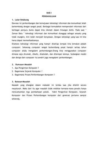 BAB I
PENDAHULUAN
1. Latar Belakang
Dewasa ini perkembangan dan kemajuaan teknologi informasi dan komunikasi telah
berkembang dengan sangat pesat. Berbagai kemudahan memperoleh informasi dari
berbagai penjuru dunia dapat kita nikmati dalam hitungan detik. Pada saat "
Zaman Batu " teknologi informasi dan komunikasi dianggap sebagai sesuatu yang
tidak mungkin, kini telah menjadi kenyataan. Dengan teknologi yang luas ini kita
harus dapat memanfaatkannya.
Diantara teknologi informasi yang hampir disetiap tempat kita temukan adalah
computer. Sekarang computer sangat berkembang pesat hampir setiap tahun
computer selalu mengalami perkembangan.Orang bisa menggunakan computer
dimana saja dirumah, dikafe, disekolah, dan ditempat lainnya. Sedangkan model
dan design dari computer itu sendiri juga mengalami perkembangan.
2. Rumusan Masalah
1. Apa Pengertian Komputer ?
2. Bagaimana Sejarah Komputer ?
3. Bagaimana Proses Perkembangan Komputer ?
3. Batasan Masalah
Masalah yang diangkat dalam makalah ini terlalu luas jika diteliti secara
meyeluruh. Maka dari itu agar masalah tidak melebar kemana-mana penulis hanya
mencantumkan tiga pembahasan pokok. Yakni Pengertian Komputer, Sejarah
Komputer dan Proses Perkembangan komputer dari generasi pertama sampai
sekarang.
 