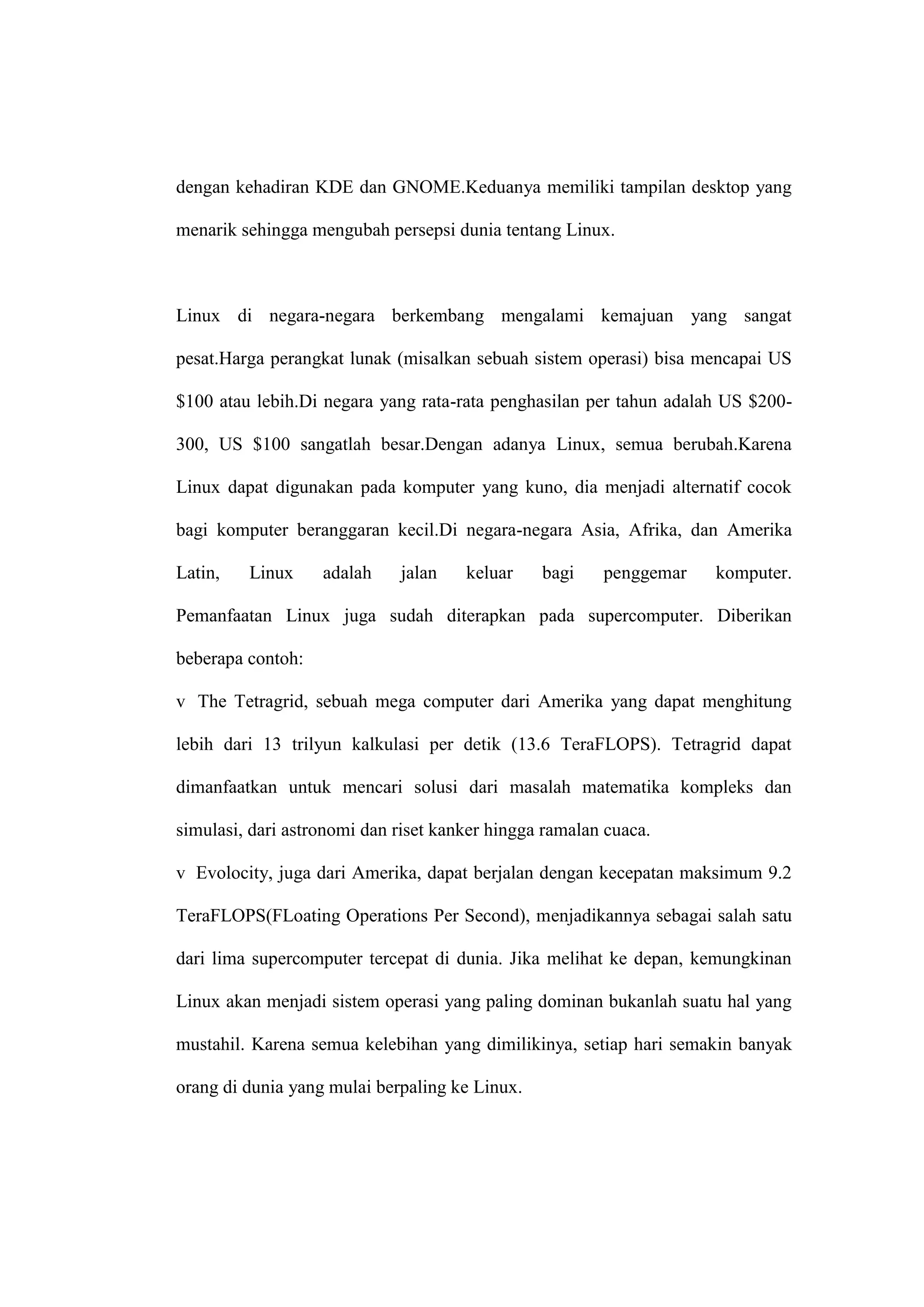 dengan kehadiran KDE dan GNOME.Keduanya memiliki tampilan desktop yang
menarik sehingga mengubah persepsi dunia tentang Linux.

Linux di negara-negara berkembang mengalami kemajuan yang sangat
pesat.Harga perangkat lunak (misalkan sebuah sistem operasi) bisa mencapai US
$100 atau lebih.Di negara yang rata-rata penghasilan per tahun adalah US $200300, US $100 sangatlah besar.Dengan adanya Linux, semua berubah.Karena
Linux dapat digunakan pada komputer yang kuno, dia menjadi alternatif cocok
bagi komputer beranggaran kecil.Di negara-negara Asia, Afrika, dan Amerika
Latin,

Linux

adalah

jalan

keluar

bagi

penggemar

komputer.

Pemanfaatan Linux juga sudah diterapkan pada supercomputer. Diberikan
beberapa contoh:
v The Tetragrid, sebuah mega computer dari Amerika yang dapat menghitung
lebih dari 13 trilyun kalkulasi per detik (13.6 TeraFLOPS). Tetragrid dapat
dimanfaatkan untuk mencari solusi dari masalah matematika kompleks dan
simulasi, dari astronomi dan riset kanker hingga ramalan cuaca.
v Evolocity, juga dari Amerika, dapat berjalan dengan kecepatan maksimum 9.2
TeraFLOPS(FLoating Operations Per Second), menjadikannya sebagai salah satu
dari lima supercomputer tercepat di dunia. Jika melihat ke depan, kemungkinan
Linux akan menjadi sistem operasi yang paling dominan bukanlah suatu hal yang
mustahil. Karena semua kelebihan yang dimilikinya, setiap hari semakin banyak
orang di dunia yang mulai berpaling ke Linux.

 