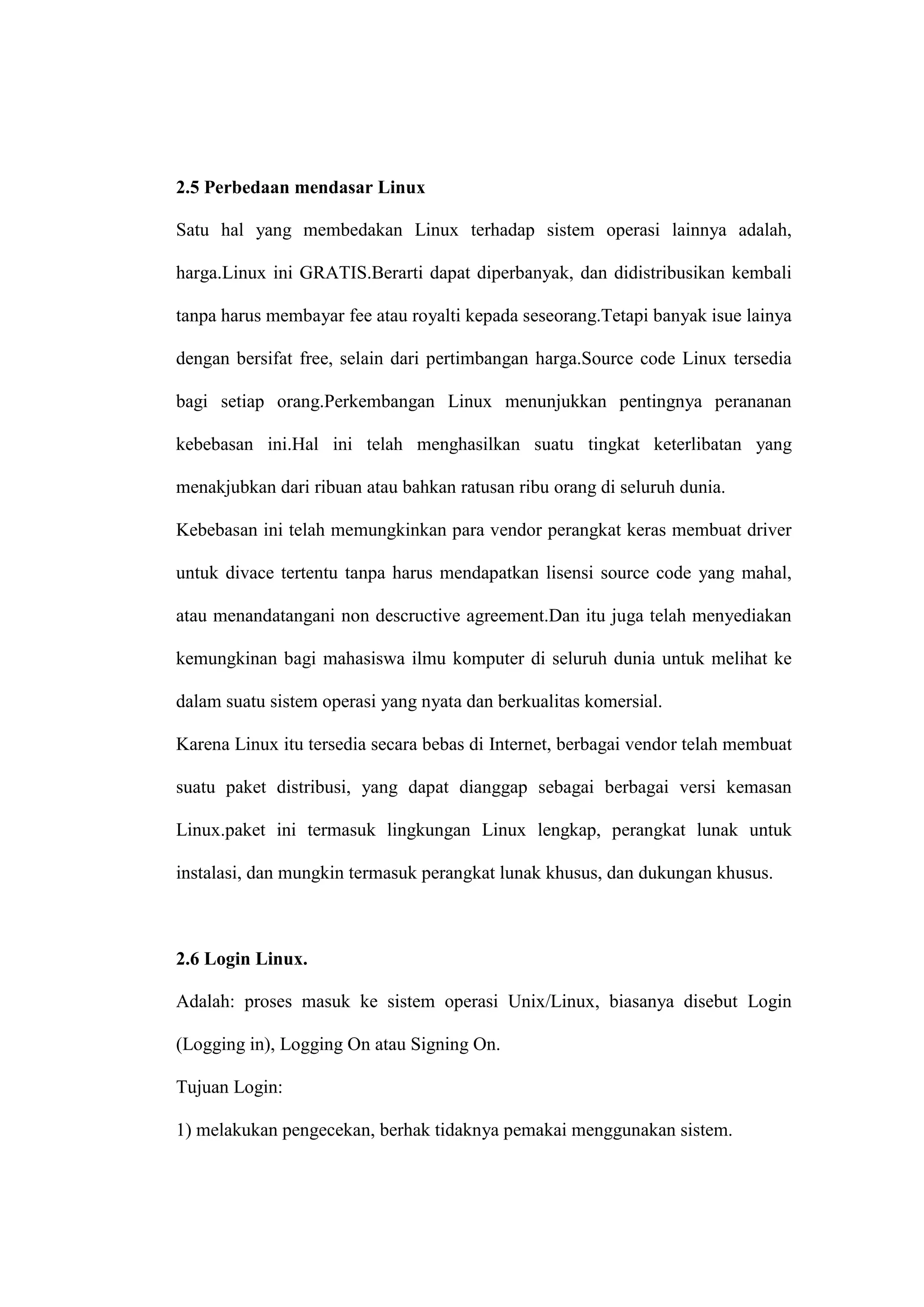2.5 Perbedaan mendasar Linux
Satu hal yang membedakan Linux terhadap sistem operasi lainnya adalah,
harga.Linux ini GRATIS.Berarti dapat diperbanyak, dan didistribusikan kembali
tanpa harus membayar fee atau royalti kepada seseorang.Tetapi banyak isue lainya
dengan bersifat free, selain dari pertimbangan harga.Source code Linux tersedia
bagi setiap orang.Perkembangan Linux menunjukkan pentingnya perananan
kebebasan ini.Hal ini telah menghasilkan suatu tingkat keterlibatan yang
menakjubkan dari ribuan atau bahkan ratusan ribu orang di seluruh dunia.
Kebebasan ini telah memungkinkan para vendor perangkat keras membuat driver
untuk divace tertentu tanpa harus mendapatkan lisensi source code yang mahal,
atau menandatangani non descructive agreement.Dan itu juga telah menyediakan
kemungkinan bagi mahasiswa ilmu komputer di seluruh dunia untuk melihat ke
dalam suatu sistem operasi yang nyata dan berkualitas komersial.
Karena Linux itu tersedia secara bebas di Internet, berbagai vendor telah membuat
suatu paket distribusi, yang dapat dianggap sebagai berbagai versi kemasan
Linux.paket ini termasuk lingkungan Linux lengkap, perangkat lunak untuk
instalasi, dan mungkin termasuk perangkat lunak khusus, dan dukungan khusus.

2.6 Login Linux.
Adalah: proses masuk ke sistem operasi Unix/Linux, biasanya disebut Login
(Logging in), Logging On atau Signing On.
Tujuan Login:
1) melakukan pengecekan, berhak tidaknya pemakai menggunakan sistem.

 