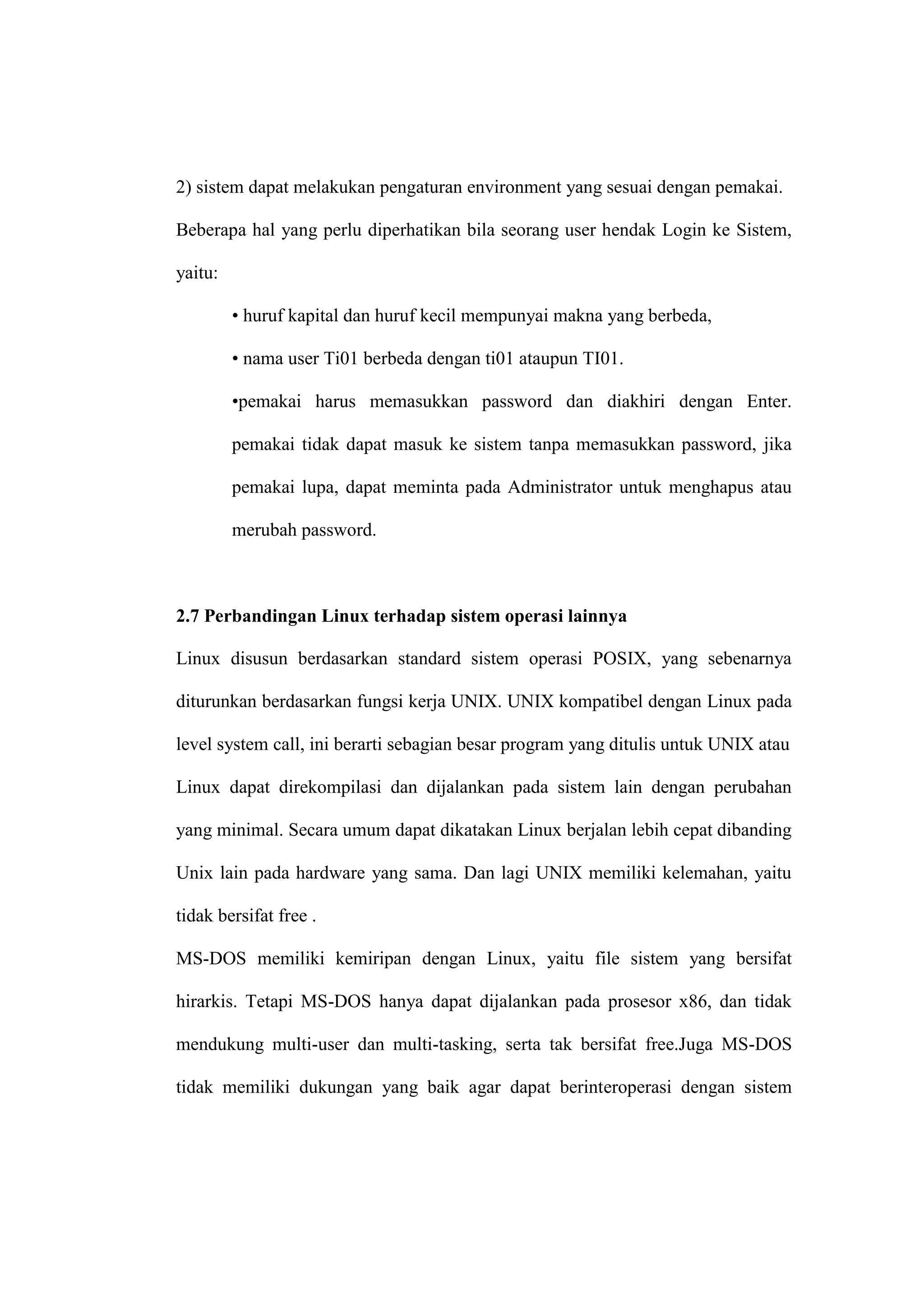 2) sistem dapat melakukan pengaturan environment yang sesuai dengan pemakai.
Beberapa hal yang perlu diperhatikan bila seorang user hendak Login ke Sistem,
yaitu:
• huruf kapital dan huruf kecil mempunyai makna yang berbeda,
• nama user Ti01 berbeda dengan ti01 ataupun TI01.
•pemakai harus memasukkan password dan diakhiri dengan Enter.
pemakai tidak dapat masuk ke sistem tanpa memasukkan password, jika
pemakai lupa, dapat meminta pada Administrator untuk menghapus atau
merubah password.

2.7 Perbandingan Linux terhadap sistem operasi lainnya
Linux disusun berdasarkan standard sistem operasi POSIX, yang sebenarnya
diturunkan berdasarkan fungsi kerja UNIX. UNIX kompatibel dengan Linux pada
level system call, ini berarti sebagian besar program yang ditulis untuk UNIX atau
Linux dapat direkompilasi dan dijalankan pada sistem lain dengan perubahan
yang minimal. Secara umum dapat dikatakan Linux berjalan lebih cepat dibanding
Unix lain pada hardware yang sama. Dan lagi UNIX memiliki kelemahan, yaitu
tidak bersifat free .
MS-DOS memiliki kemiripan dengan Linux, yaitu file sistem yang bersifat
hirarkis. Tetapi MS-DOS hanya dapat dijalankan pada prosesor x86, dan tidak
mendukung multi-user dan multi-tasking, serta tak bersifat free.Juga MS-DOS
tidak memiliki dukungan yang baik agar dapat berinteroperasi dengan sistem

 