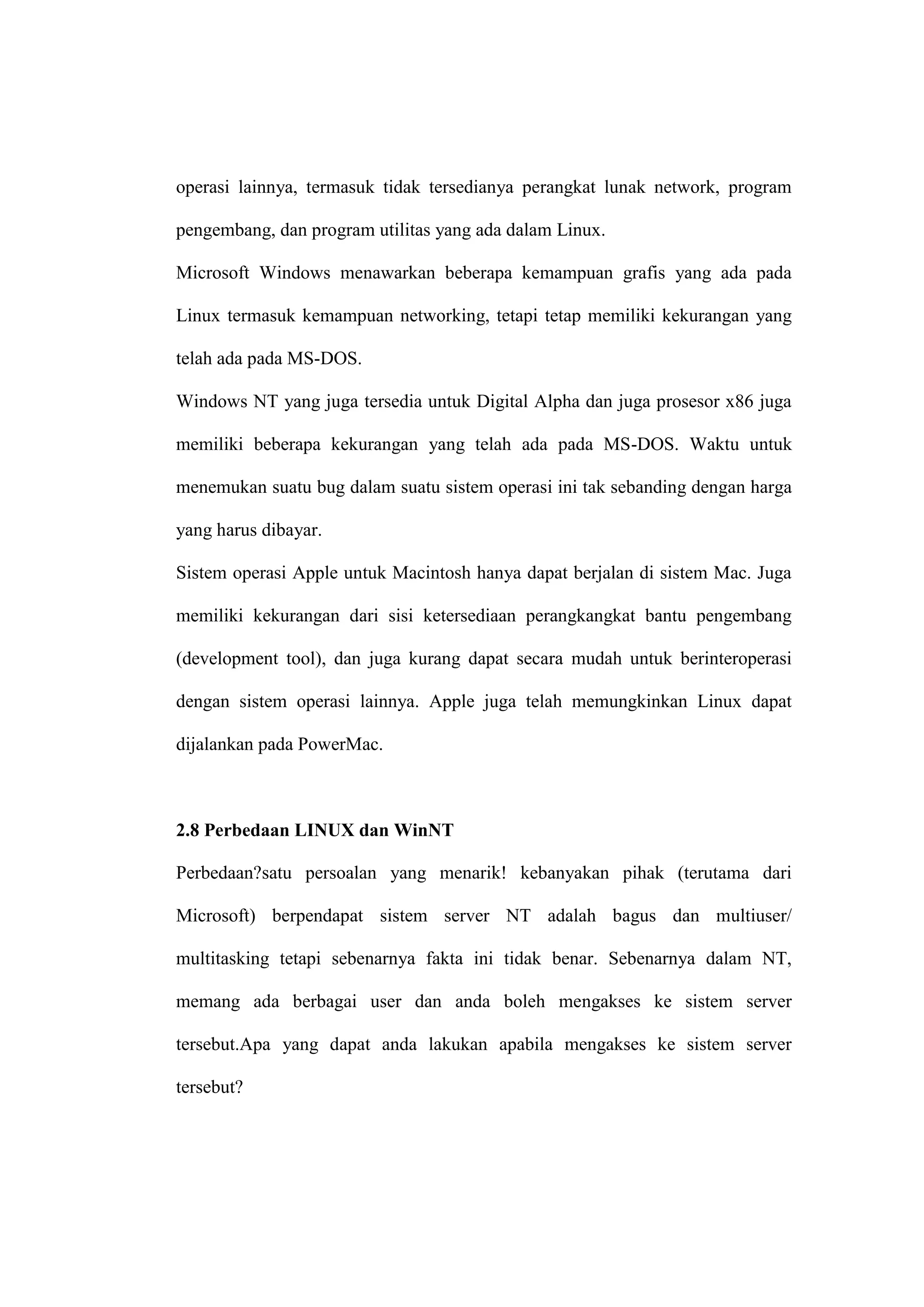 operasi lainnya, termasuk tidak tersedianya perangkat lunak network, program
pengembang, dan program utilitas yang ada dalam Linux.
Microsoft Windows menawarkan beberapa kemampuan grafis yang ada pada
Linux termasuk kemampuan networking, tetapi tetap memiliki kekurangan yang
telah ada pada MS-DOS.
Windows NT yang juga tersedia untuk Digital Alpha dan juga prosesor x86 juga
memiliki beberapa kekurangan yang telah ada pada MS-DOS. Waktu untuk
menemukan suatu bug dalam suatu sistem operasi ini tak sebanding dengan harga
yang harus dibayar.
Sistem operasi Apple untuk Macintosh hanya dapat berjalan di sistem Mac. Juga
memiliki kekurangan dari sisi ketersediaan perangkangkat bantu pengembang
(development tool), dan juga kurang dapat secara mudah untuk berinteroperasi
dengan sistem operasi lainnya. Apple juga telah memungkinkan Linux dapat
dijalankan pada PowerMac.

2.8 Perbedaan LINUX dan WinNT
Perbedaan?satu persoalan yang menarik! kebanyakan pihak (terutama dari
Microsoft) berpendapat sistem server NT adalah bagus dan multiuser/
multitasking tetapi sebenarnya fakta ini tidak benar. Sebenarnya dalam NT,
memang ada berbagai user dan anda boleh mengakses ke sistem server
tersebut.Apa yang dapat anda lakukan apabila mengakses ke sistem server
tersebut?

 