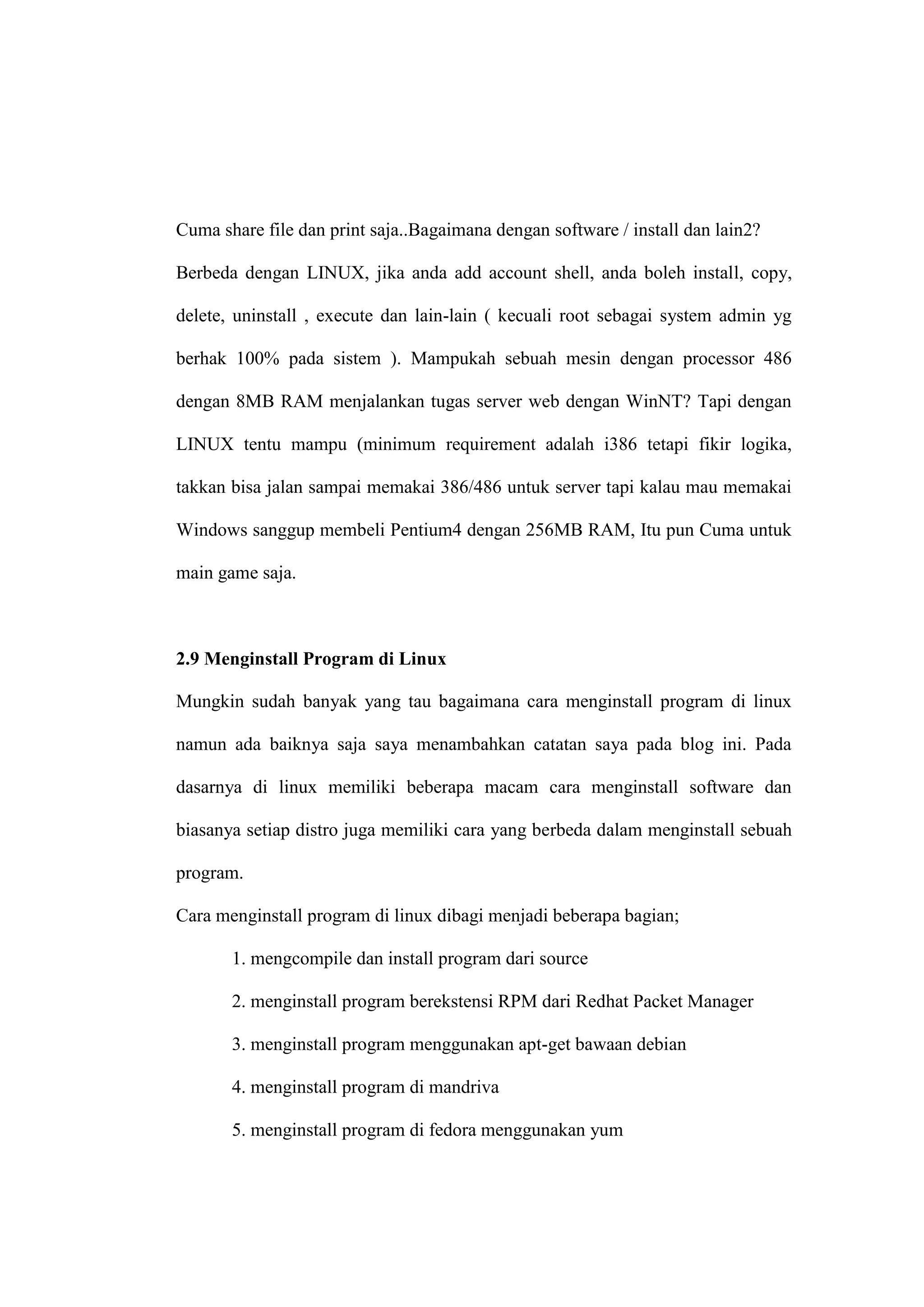 Cuma share file dan print saja..Bagaimana dengan software / install dan lain2?
Berbeda dengan LINUX, jika anda add account shell, anda boleh install, copy,
delete, uninstall , execute dan lain-lain ( kecuali root sebagai system admin yg
berhak 100% pada sistem ). Mampukah sebuah mesin dengan processor 486
dengan 8MB RAM menjalankan tugas server web dengan WinNT? Tapi dengan
LINUX tentu mampu (minimum requirement adalah i386 tetapi fikir logika,
takkan bisa jalan sampai memakai 386/486 untuk server tapi kalau mau memakai
Windows sanggup membeli Pentium4 dengan 256MB RAM, Itu pun Cuma untuk
main game saja.

2.9 Menginstall Program di Linux
Mungkin sudah banyak yang tau bagaimana cara menginstall program di linux
namun ada baiknya saja saya menambahkan catatan saya pada blog ini. Pada
dasarnya di linux memiliki beberapa macam cara menginstall software dan
biasanya setiap distro juga memiliki cara yang berbeda dalam menginstall sebuah
program.
Cara menginstall program di linux dibagi menjadi beberapa bagian;
1. mengcompile dan install program dari source
2. menginstall program berekstensi RPM dari Redhat Packet Manager
3. menginstall program menggunakan apt-get bawaan debian
4. menginstall program di mandriva
5. menginstall program di fedora menggunakan yum

 