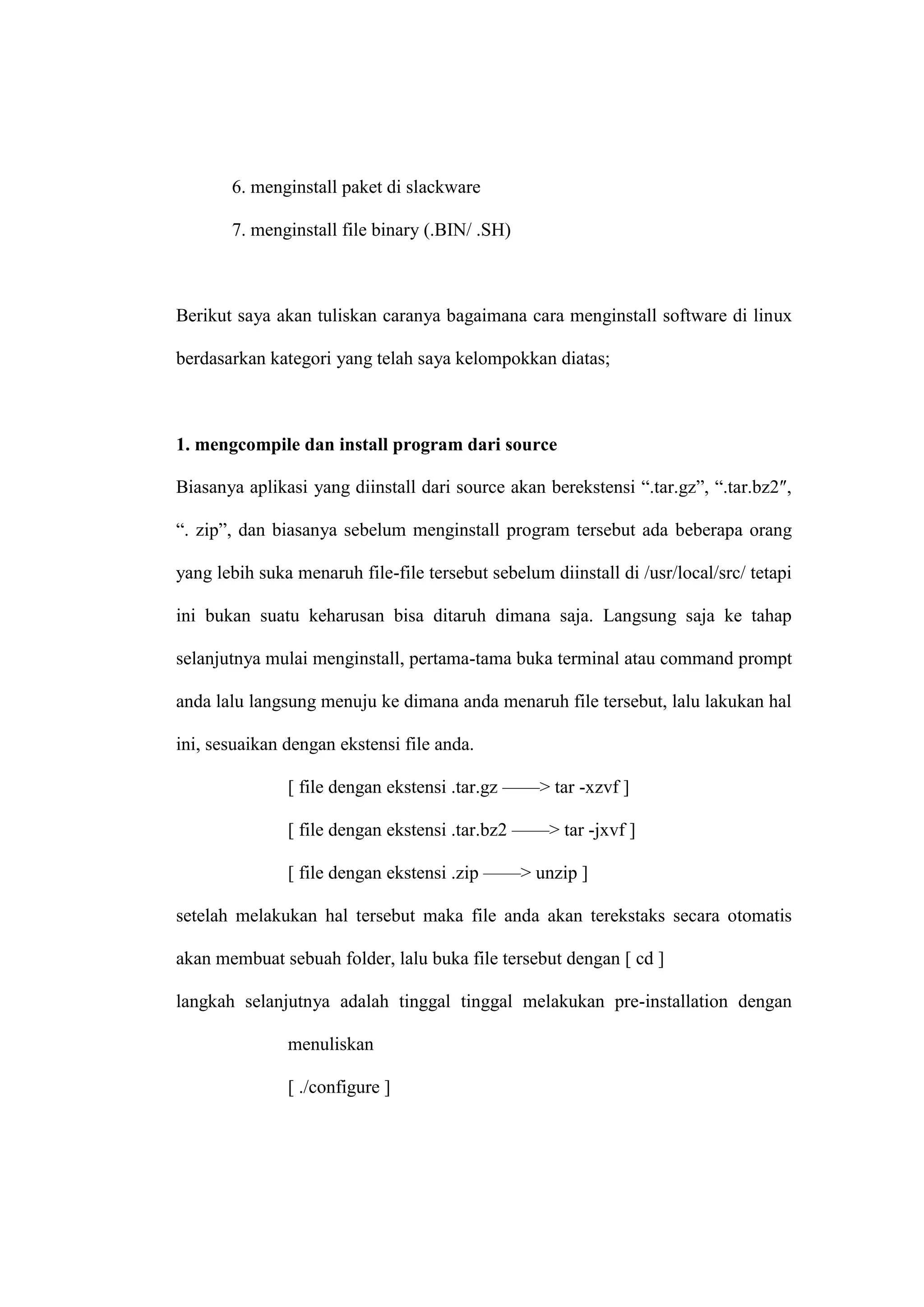 6. menginstall paket di slackware
7. menginstall file binary (.BIN/ .SH)

Berikut saya akan tuliskan caranya bagaimana cara menginstall software di linux
berdasarkan kategori yang telah saya kelompokkan diatas;

1. mengcompile dan install program dari source
Biasanya aplikasi yang diinstall dari source akan berekstensi ―.tar.gz‖, ―.tar.bz2″,
―. zip‖, dan biasanya sebelum menginstall program tersebut ada beberapa orang
yang lebih suka menaruh file-file tersebut sebelum diinstall di /usr/local/src/ tetapi
ini bukan suatu keharusan bisa ditaruh dimana saja. Langsung saja ke tahap
selanjutnya mulai menginstall, pertama-tama buka terminal atau command prompt
anda lalu langsung menuju ke dimana anda menaruh file tersebut, lalu lakukan hal
ini, sesuaikan dengan ekstensi file anda.
[ file dengan ekstensi .tar.gz ——> tar -xzvf ]
[ file dengan ekstensi .tar.bz2 ——> tar -jxvf ]
[ file dengan ekstensi .zip ——> unzip ]
setelah melakukan hal tersebut maka file anda akan terekstaks secara otomatis
akan membuat sebuah folder, lalu buka file tersebut dengan [ cd ]
langkah selanjutnya adalah tinggal tinggal melakukan pre-installation dengan
menuliskan
[ ./configure ]

 