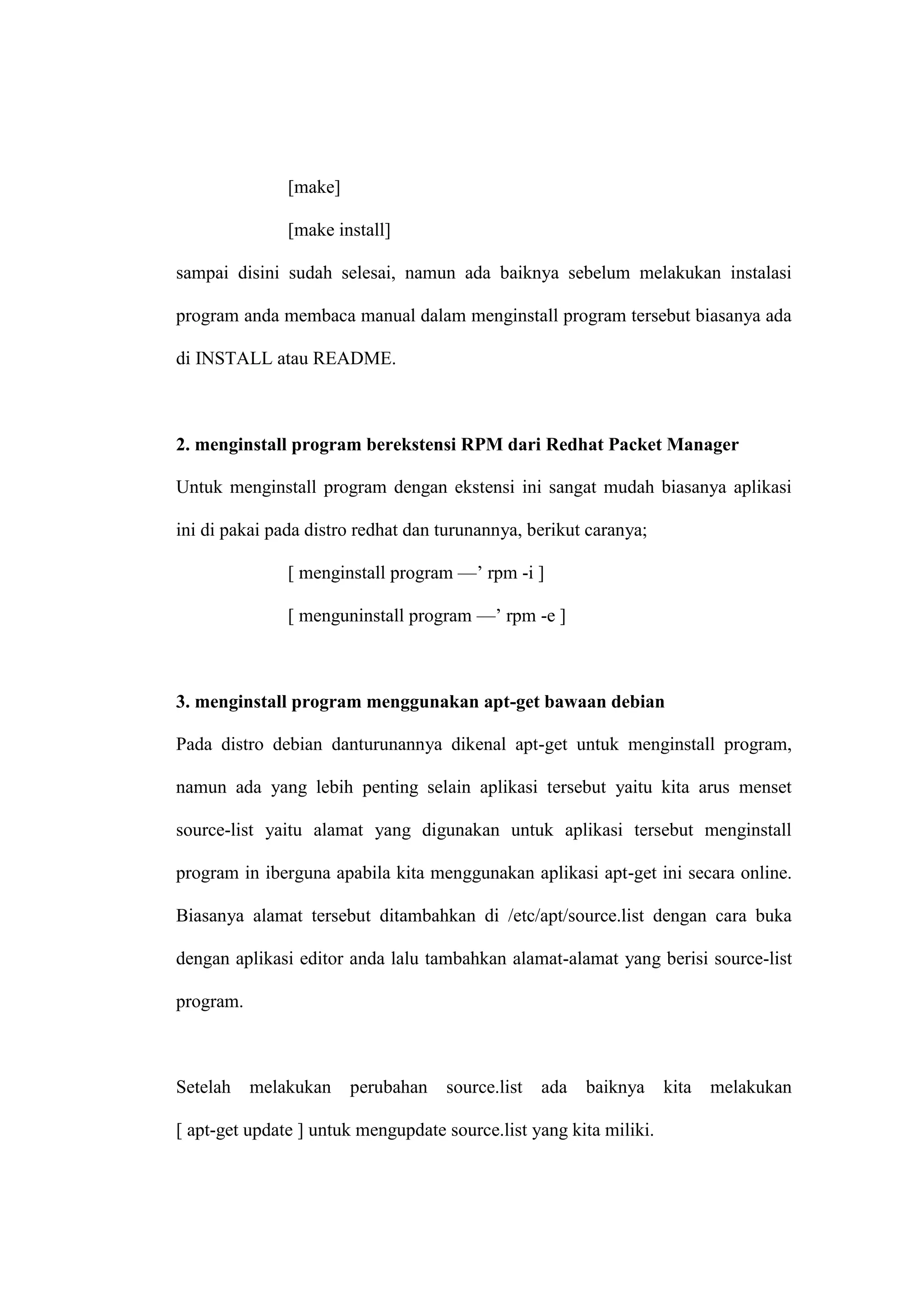 [make]
[make install]
sampai disini sudah selesai, namun ada baiknya sebelum melakukan instalasi
program anda membaca manual dalam menginstall program tersebut biasanya ada
di INSTALL atau README.

2. menginstall program berekstensi RPM dari Redhat Packet Manager
Untuk menginstall program dengan ekstensi ini sangat mudah biasanya aplikasi
ini di pakai pada distro redhat dan turunannya, berikut caranya;
[ menginstall program —‘ rpm -i ]
[ menguninstall program —‘ rpm -e ]

3. menginstall program menggunakan apt-get bawaan debian
Pada distro debian danturunannya dikenal apt-get untuk menginstall program,
namun ada yang lebih penting selain aplikasi tersebut yaitu kita arus menset
source-list yaitu alamat yang digunakan untuk aplikasi tersebut menginstall
program in iberguna apabila kita menggunakan aplikasi apt-get ini secara online.
Biasanya alamat tersebut ditambahkan di /etc/apt/source.list dengan cara buka
dengan aplikasi editor anda lalu tambahkan alamat-alamat yang berisi source-list
program.

Setelah

melakukan

perubahan

source.list

ada

baiknya

[ apt-get update ] untuk mengupdate source.list yang kita miliki.

kita

melakukan

 