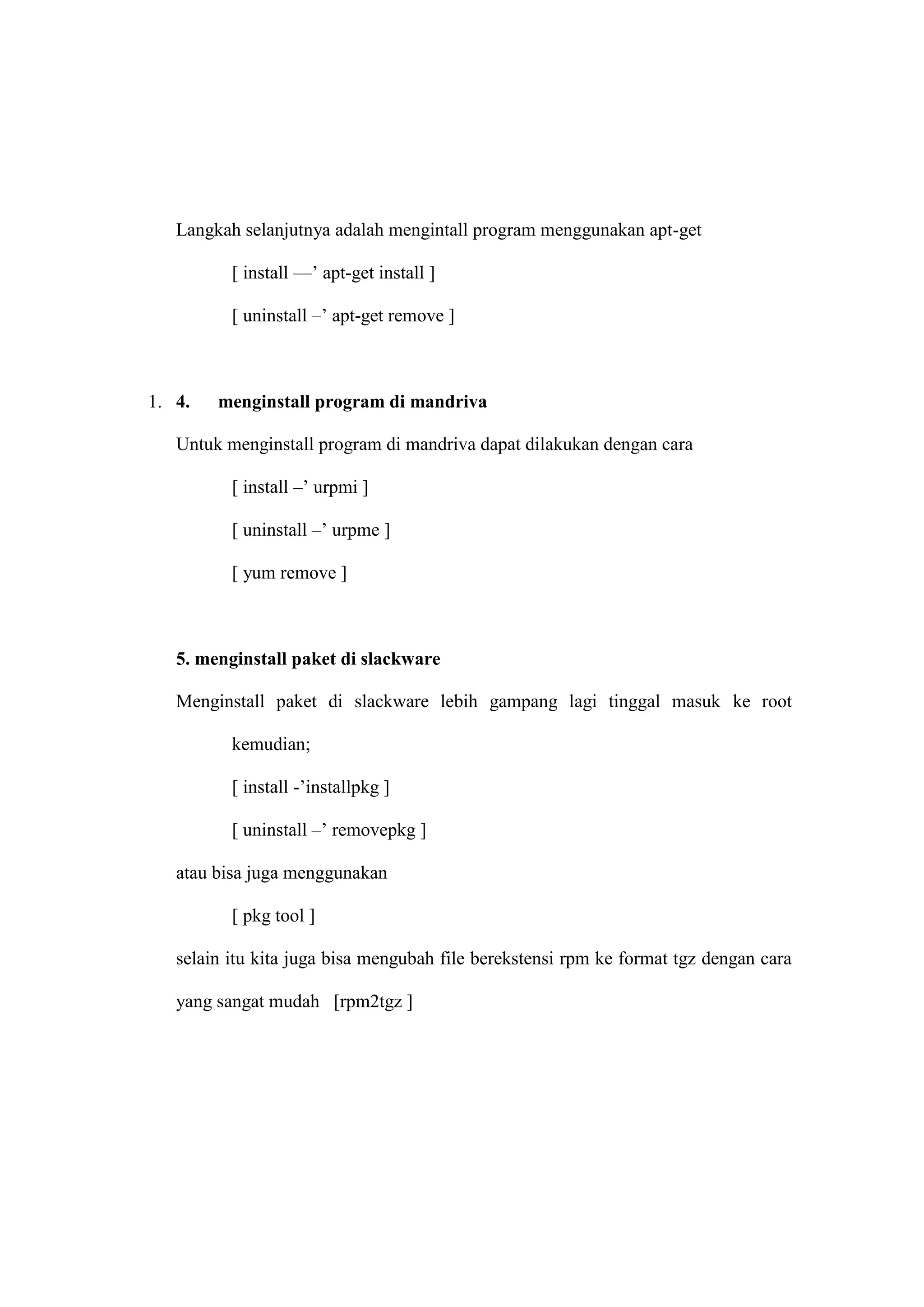 Langkah selanjutnya adalah mengintall program menggunakan apt-get
[ install —‘ apt-get install ]
[ uninstall –‘ apt-get remove ]

1. 4.

menginstall program di mandriva

Untuk menginstall program di mandriva dapat dilakukan dengan cara
[ install –‘ urpmi ]
[ uninstall –‘ urpme ]
[ yum remove ]

5. menginstall paket di slackware
Menginstall paket di slackware lebih gampang lagi tinggal masuk ke root
kemudian;
[ install -‘installpkg ]
[ uninstall –‘ removepkg ]
atau bisa juga menggunakan
[ pkg tool ]
selain itu kita juga bisa mengubah file berekstensi rpm ke format tgz dengan cara
yang sangat mudah [rpm2tgz ]

 