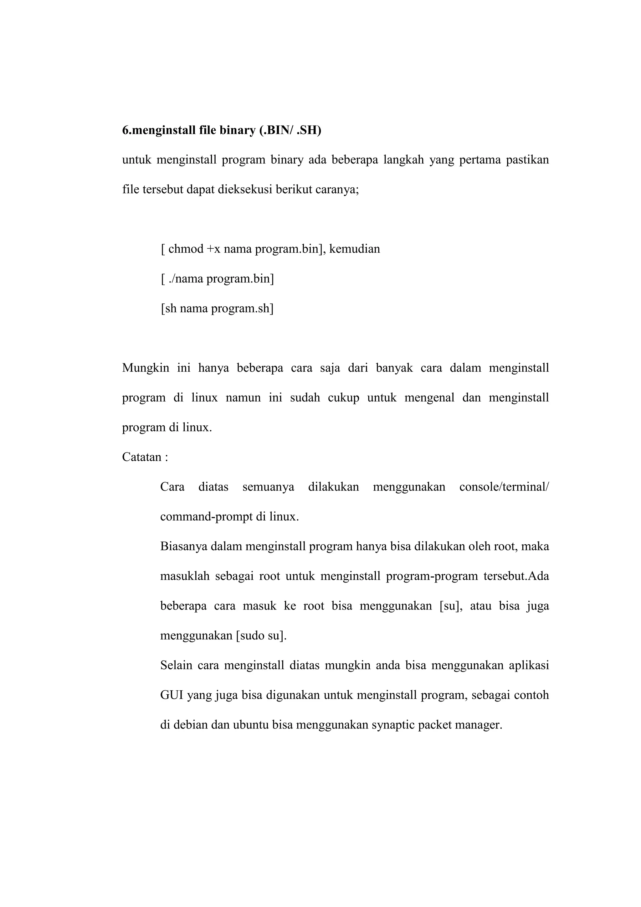 6.menginstall file binary (.BIN/ .SH)
untuk menginstall program binary ada beberapa langkah yang pertama pastikan
file tersebut dapat dieksekusi berikut caranya;

[ chmod +x nama program.bin], kemudian
[ ./nama program.bin]
[sh nama program.sh]

Mungkin ini hanya beberapa cara saja dari banyak cara dalam menginstall
program di linux namun ini sudah cukup untuk mengenal dan menginstall
program di linux.
Catatan :
Cara

diatas

semuanya

dilakukan

menggunakan

console/terminal/

command-prompt di linux.
Biasanya dalam menginstall program hanya bisa dilakukan oleh root, maka
masuklah sebagai root untuk menginstall program-program tersebut.Ada
beberapa cara masuk ke root bisa menggunakan [su], atau bisa juga
menggunakan [sudo su].
Selain cara menginstall diatas mungkin anda bisa menggunakan aplikasi
GUI yang juga bisa digunakan untuk menginstall program, sebagai contoh
di debian dan ubuntu bisa menggunakan synaptic packet manager.

 