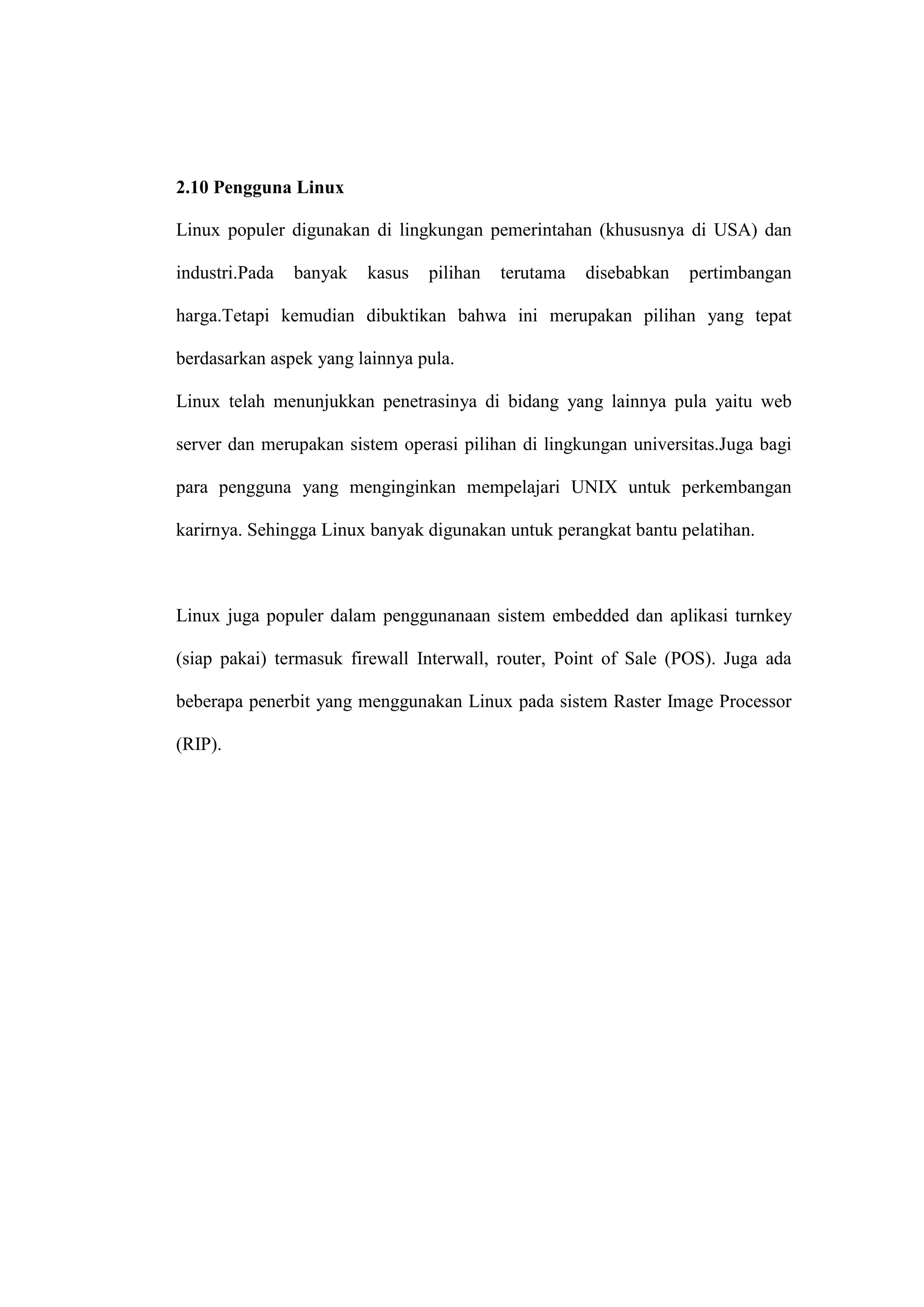 2.10 Pengguna Linux
Linux populer digunakan di lingkungan pemerintahan (khususnya di USA) dan
industri.Pada

banyak

kasus

pilihan

terutama

disebabkan

pertimbangan

harga.Tetapi kemudian dibuktikan bahwa ini merupakan pilihan yang tepat
berdasarkan aspek yang lainnya pula.
Linux telah menunjukkan penetrasinya di bidang yang lainnya pula yaitu web
server dan merupakan sistem operasi pilihan di lingkungan universitas.Juga bagi
para pengguna yang menginginkan mempelajari UNIX untuk perkembangan
karirnya. Sehingga Linux banyak digunakan untuk perangkat bantu pelatihan.

Linux juga populer dalam penggunanaan sistem embedded dan aplikasi turnkey
(siap pakai) termasuk firewall Interwall, router, Point of Sale (POS). Juga ada
beberapa penerbit yang menggunakan Linux pada sistem Raster Image Processor
(RIP).

 