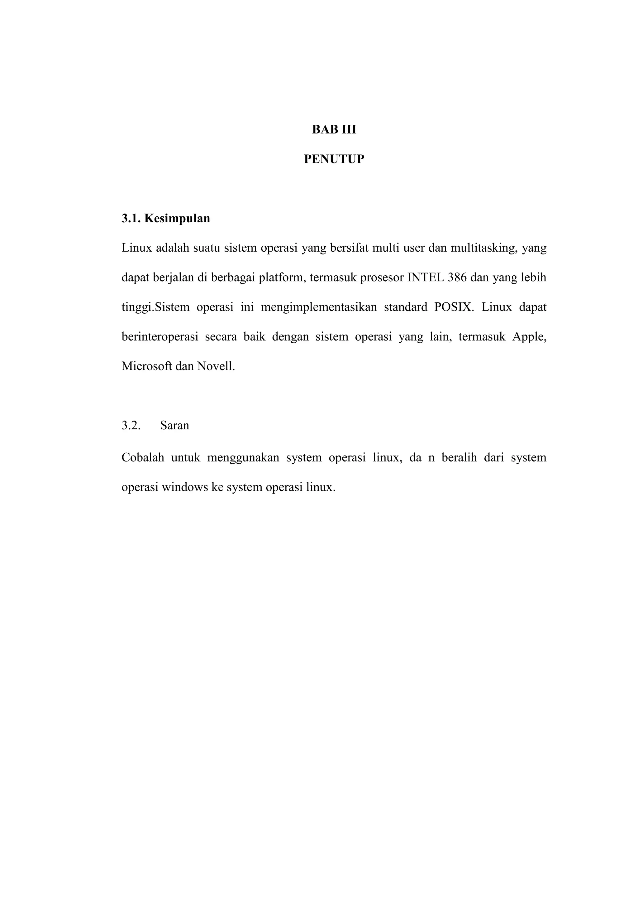 BAB III
PENUTUP

3.1. Kesimpulan
Linux adalah suatu sistem operasi yang bersifat multi user dan multitasking, yang
dapat berjalan di berbagai platform, termasuk prosesor INTEL 386 dan yang lebih
tinggi.Sistem operasi ini mengimplementasikan standard POSIX. Linux dapat
berinteroperasi secara baik dengan sistem operasi yang lain, termasuk Apple,
Microsoft dan Novell.

3.2.

Saran

Cobalah untuk menggunakan system operasi linux, da n beralih dari system
operasi windows ke system operasi linux.

 