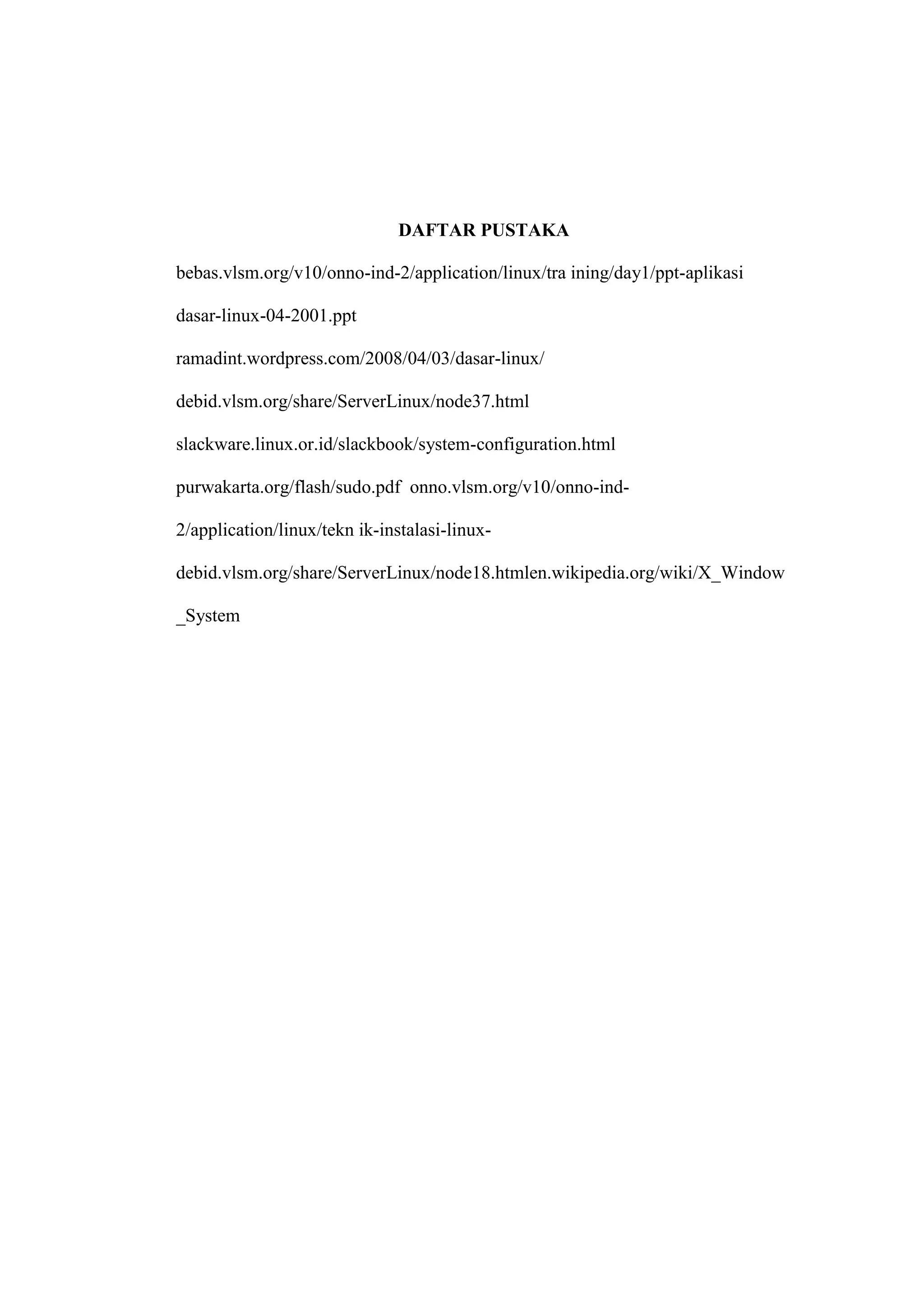 DAFTAR PUSTAKA
bebas.vlsm.org/v10/onno-ind-2/application/linux/tra ining/day1/ppt-aplikasi
dasar-linux-04-2001.ppt
ramadint.wordpress.com/2008/04/03/dasar-linux/
debid.vlsm.org/share/ServerLinux/node37.html
slackware.linux.or.id/slackbook/system-configuration.html
purwakarta.org/flash/sudo.pdf onno.vlsm.org/v10/onno-ind2/application/linux/tekn ik-instalasi-linuxdebid.vlsm.org/share/ServerLinux/node18.htmlen.wikipedia.org/wiki/X_Window
_System

 