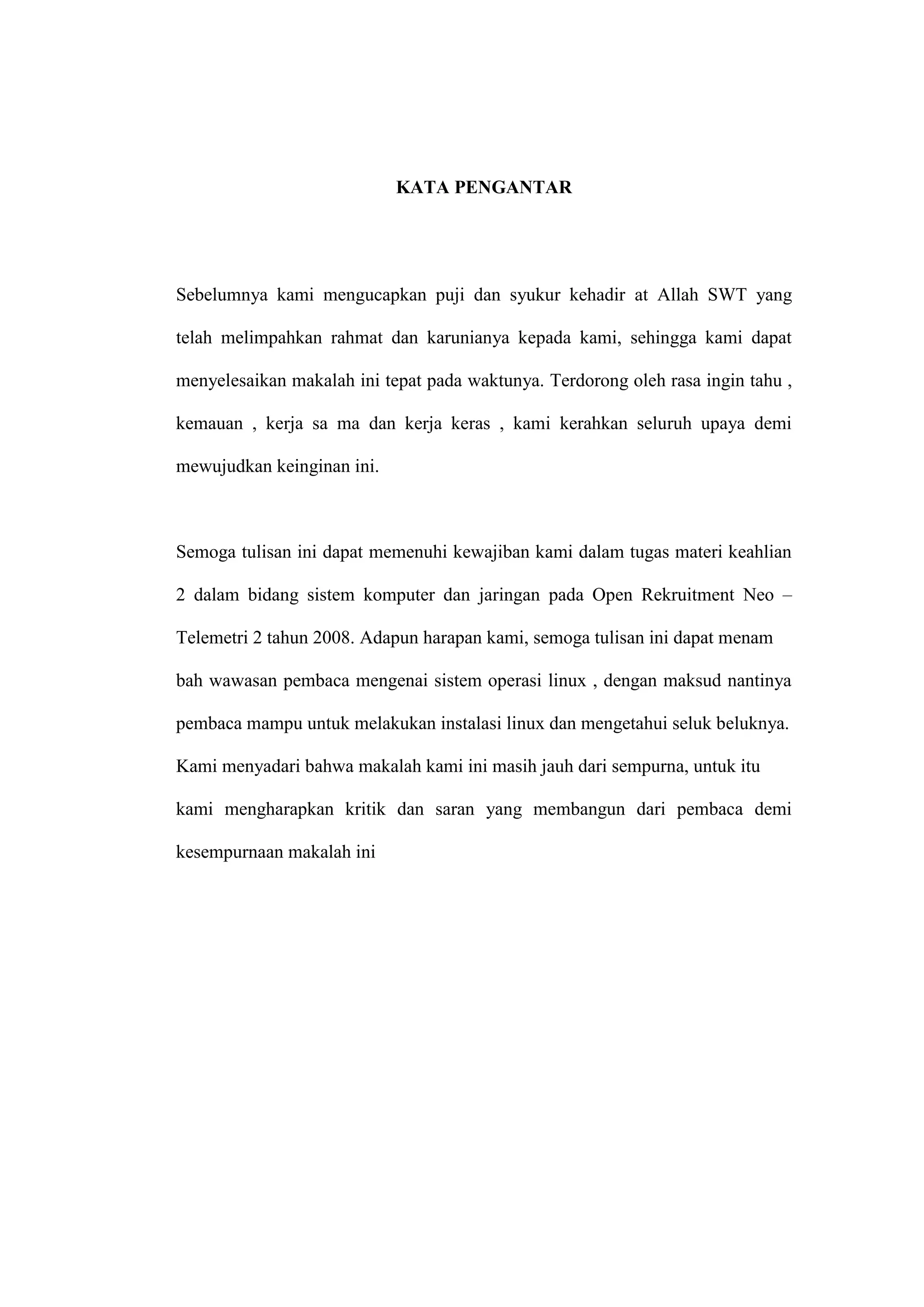 KATA PENGANTAR

Sebelumnya kami mengucapkan puji dan syukur kehadir at Allah SWT yang
telah melimpahkan rahmat dan karunianya kepada kami, sehingga kami dapat
menyelesaikan makalah ini tepat pada waktunya. Terdorong oleh rasa ingin tahu ,
kemauan , kerja sa ma dan kerja keras , kami kerahkan seluruh upaya demi
mewujudkan keinginan ini.

Semoga tulisan ini dapat memenuhi kewajiban kami dalam tugas materi keahlian
2 dalam bidang sistem komputer dan jaringan pada Open Rekruitment Neo –
Telemetri 2 tahun 2008. Adapun harapan kami, semoga tulisan ini dapat menam
bah wawasan pembaca mengenai sistem operasi linux , dengan maksud nantinya
pembaca mampu untuk melakukan instalasi linux dan mengetahui seluk beluknya.
Kami menyadari bahwa makalah kami ini masih jauh dari sempurna, untuk itu
kami mengharapkan kritik dan saran yang membangun dari pembaca demi
kesempurnaan makalah ini

 