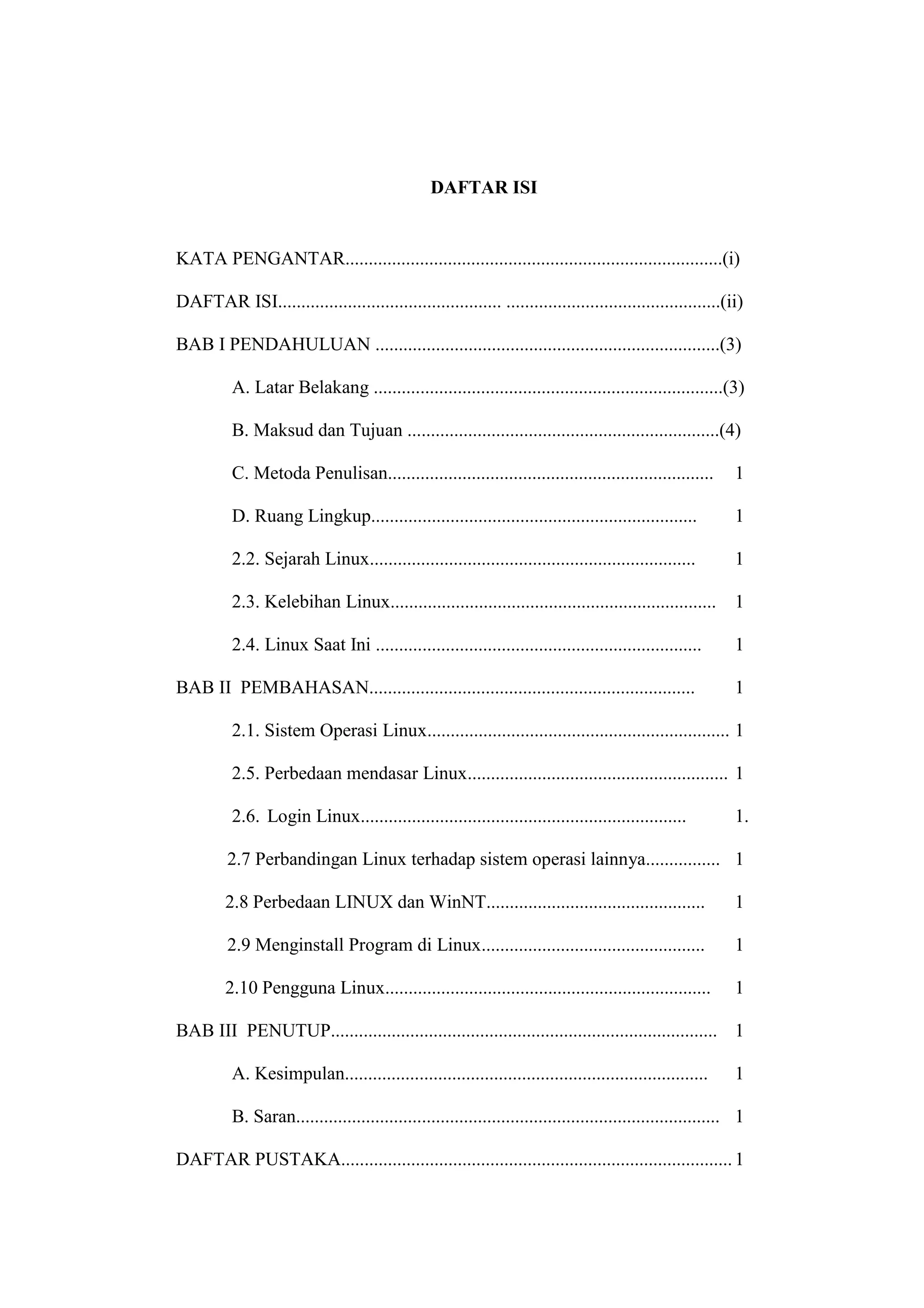 DAFTAR ISI

KATA PENGANTAR.................................................................................(i)
DAFTAR ISI................................................ ..............................................(ii)
BAB I PENDAHULUAN ..........................................................................(3)
A. Latar Belakang ...........................................................................(3)
B. Maksud dan Tujuan ...................................................................(4)
C. Metoda Penulisan......................................................................

1

D. Ruang Lingkup......................................................................

1

2.2. Sejarah Linux......................................................................

1

2.3. Kelebihan Linux......................................................................

1

2.4. Linux Saat Ini ......................................................................

1

BAB II PEMBAHASAN......................................................................

1

2.1. Sistem Operasi Linux................................................................. 1
2.5. Perbedaan mendasar Linux........................................................ 1
2.6. Login Linux......................................................................

1.

2.7 Perbandingan Linux terhadap sistem operasi lainnya................ 1
2.8 Perbedaan LINUX dan WinNT...............................................

1

2.9 Menginstall Program di Linux................................................

1

2.10 Pengguna Linux......................................................................

1

BAB III PENUTUP................................................................................... 1
A. Kesimpulan..............................................................................

1

B. Saran........................................................................................... 1
DAFTAR PUSTAKA.................................................................................... 1

 