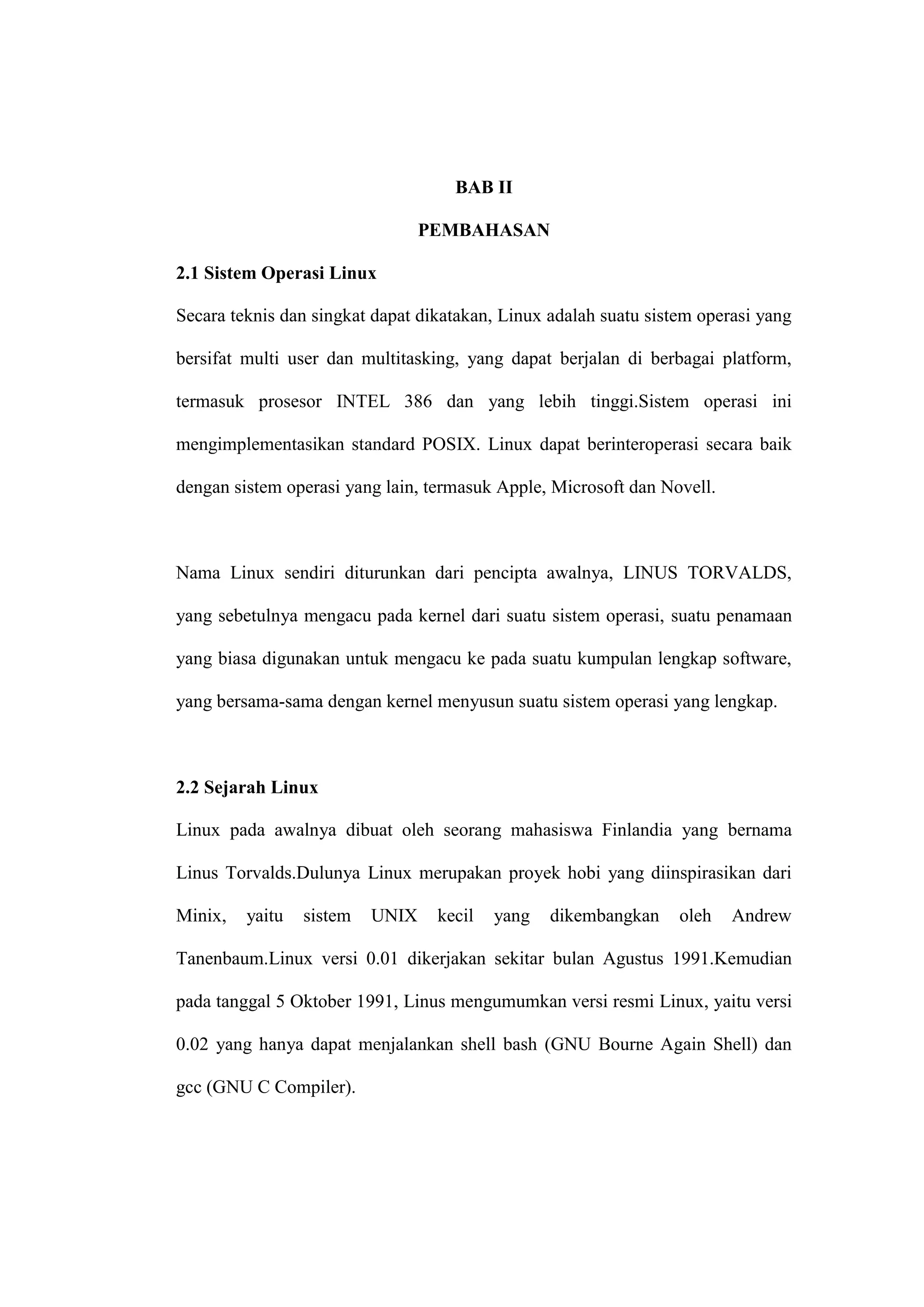 BAB II
PEMBAHASAN
2.1 Sistem Operasi Linux
Secara teknis dan singkat dapat dikatakan, Linux adalah suatu sistem operasi yang
bersifat multi user dan multitasking, yang dapat berjalan di berbagai platform,
termasuk prosesor INTEL 386 dan yang lebih tinggi.Sistem operasi ini
mengimplementasikan standard POSIX. Linux dapat berinteroperasi secara baik
dengan sistem operasi yang lain, termasuk Apple, Microsoft dan Novell.

Nama Linux sendiri diturunkan dari pencipta awalnya, LINUS TORVALDS,
yang sebetulnya mengacu pada kernel dari suatu sistem operasi, suatu penamaan
yang biasa digunakan untuk mengacu ke pada suatu kumpulan lengkap software,
yang bersama-sama dengan kernel menyusun suatu sistem operasi yang lengkap.

2.2 Sejarah Linux
Linux pada awalnya dibuat oleh seorang mahasiswa Finlandia yang bernama
Linus Torvalds.Dulunya Linux merupakan proyek hobi yang diinspirasikan dari
Minix,

yaitu

sistem

UNIX

kecil

yang

dikembangkan

oleh

Andrew

Tanenbaum.Linux versi 0.01 dikerjakan sekitar bulan Agustus 1991.Kemudian
pada tanggal 5 Oktober 1991, Linus mengumumkan versi resmi Linux, yaitu versi
0.02 yang hanya dapat menjalankan shell bash (GNU Bourne Again Shell) dan
gcc (GNU C Compiler).

 