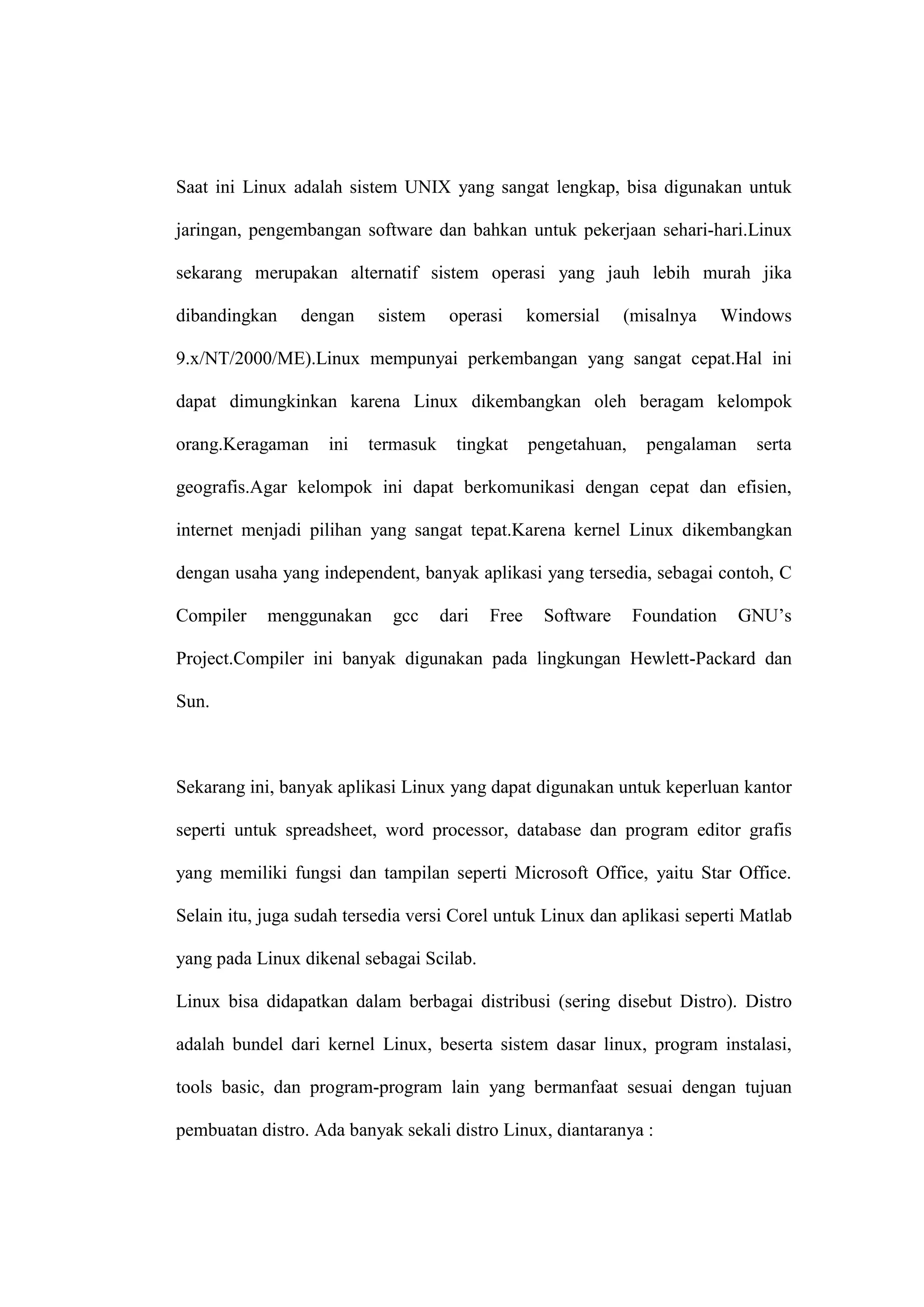 Saat ini Linux adalah sistem UNIX yang sangat lengkap, bisa digunakan untuk
jaringan, pengembangan software dan bahkan untuk pekerjaan sehari-hari.Linux
sekarang merupakan alternatif sistem operasi yang jauh lebih murah jika
dibandingkan

dengan

sistem

operasi

komersial

(misalnya

Windows

9.x/NT/2000/ME).Linux mempunyai perkembangan yang sangat cepat.Hal ini
dapat dimungkinkan karena Linux dikembangkan oleh beragam kelompok
orang.Keragaman

ini

termasuk

tingkat

pengetahuan,

pengalaman

serta

geografis.Agar kelompok ini dapat berkomunikasi dengan cepat dan efisien,
internet menjadi pilihan yang sangat tepat.Karena kernel Linux dikembangkan
dengan usaha yang independent, banyak aplikasi yang tersedia, sebagai contoh, C
Compiler

menggunakan

gcc

dari

Free

Software

Foundation

GNU‘s

Project.Compiler ini banyak digunakan pada lingkungan Hewlett-Packard dan
Sun.

Sekarang ini, banyak aplikasi Linux yang dapat digunakan untuk keperluan kantor
seperti untuk spreadsheet, word processor, database dan program editor grafis
yang memiliki fungsi dan tampilan seperti Microsoft Office, yaitu Star Office.
Selain itu, juga sudah tersedia versi Corel untuk Linux dan aplikasi seperti Matlab
yang pada Linux dikenal sebagai Scilab.
Linux bisa didapatkan dalam berbagai distribusi (sering disebut Distro). Distro
adalah bundel dari kernel Linux, beserta sistem dasar linux, program instalasi,
tools basic, dan program-program lain yang bermanfaat sesuai dengan tujuan
pembuatan distro. Ada banyak sekali distro Linux, diantaranya :

 