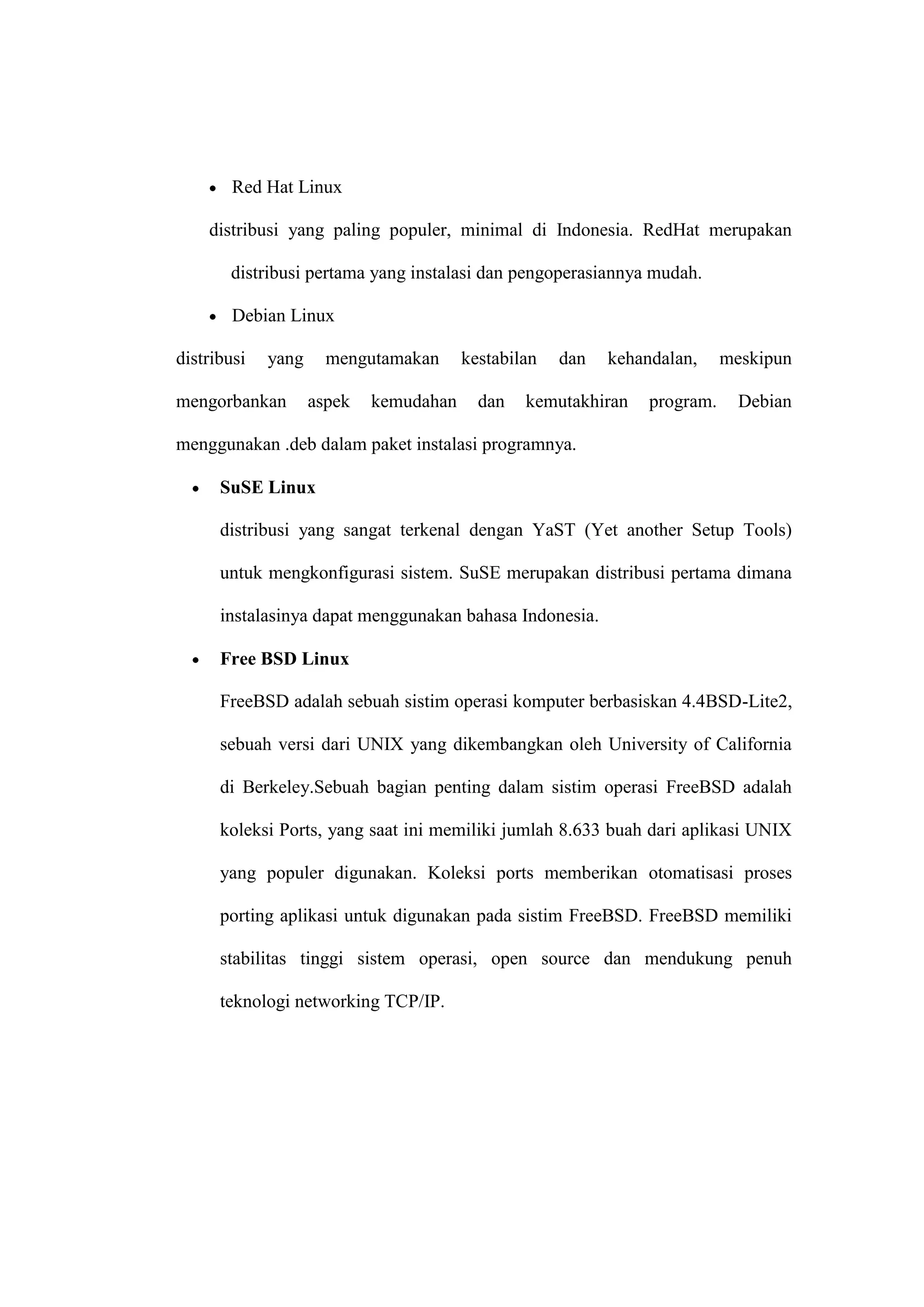 Red Hat Linux
distribusi yang paling populer, minimal di Indonesia. RedHat merupakan
distribusi pertama yang instalasi dan pengoperasiannya mudah.
Debian Linux
distribusi

yang

mengorbankan

mengutamakan
aspek

kemudahan

kestabilan
dan

dan

kehandalan,

kemutakhiran

program.

meskipun
Debian

menggunakan .deb dalam paket instalasi programnya.
SuSE Linux
distribusi yang sangat terkenal dengan YaST (Yet another Setup Tools)
untuk mengkonfigurasi sistem. SuSE merupakan distribusi pertama dimana
instalasinya dapat menggunakan bahasa Indonesia.
Free BSD Linux
FreeBSD adalah sebuah sistim operasi komputer berbasiskan 4.4BSD-Lite2,
sebuah versi dari UNIX yang dikembangkan oleh University of California
di Berkeley.Sebuah bagian penting dalam sistim operasi FreeBSD adalah
koleksi Ports, yang saat ini memiliki jumlah 8.633 buah dari aplikasi UNIX
yang populer digunakan. Koleksi ports memberikan otomatisasi proses
porting aplikasi untuk digunakan pada sistim FreeBSD. FreeBSD memiliki
stabilitas tinggi sistem operasi, open source dan mendukung penuh
teknologi networking TCP/IP.

 