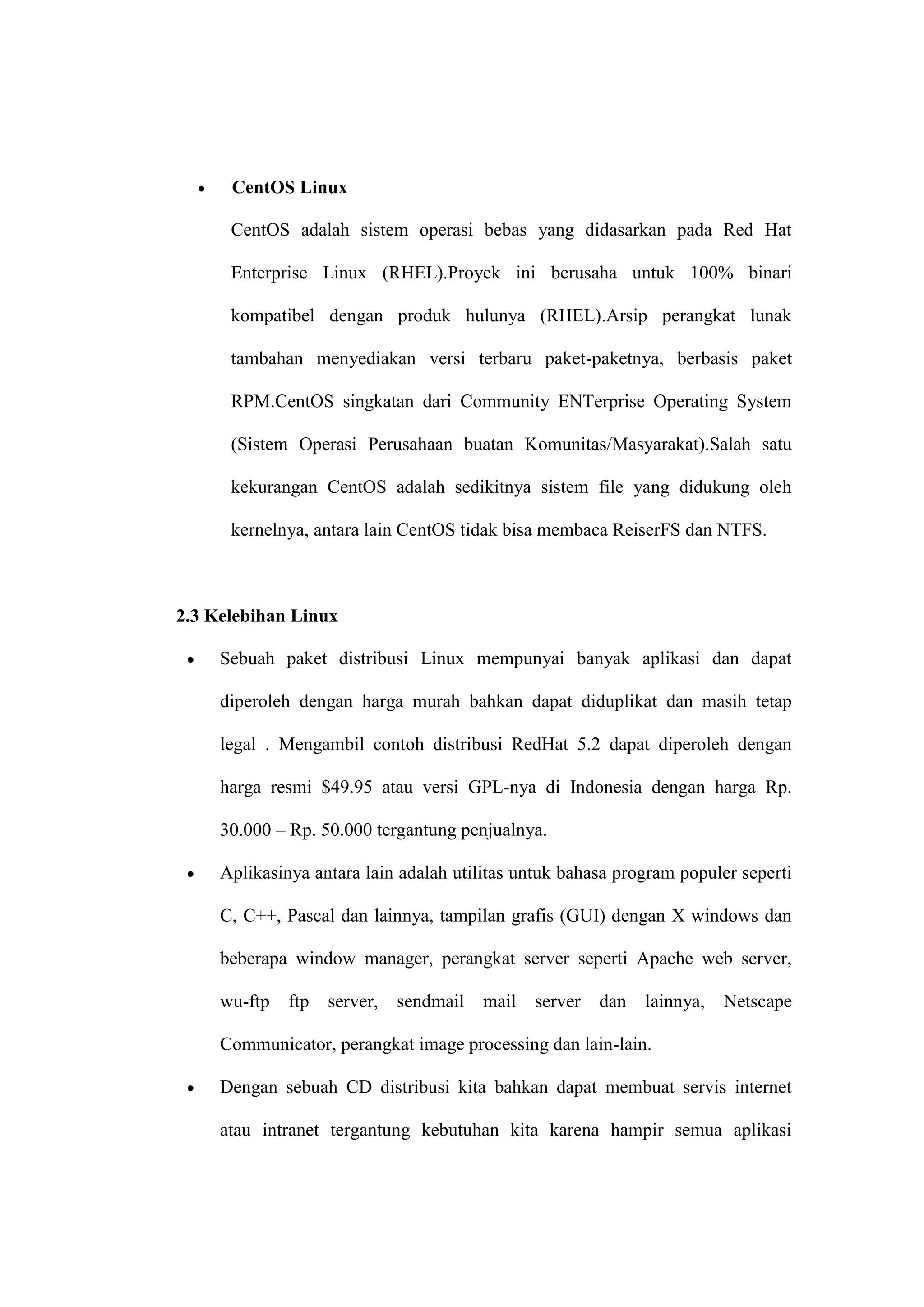 CentOS Linux
CentOS adalah sistem operasi bebas yang didasarkan pada Red Hat
Enterprise Linux (RHEL).Proyek ini berusaha untuk 100% binari
kompatibel dengan produk hulunya (RHEL).Arsip perangkat lunak
tambahan menyediakan versi terbaru paket-paketnya, berbasis paket
RPM.CentOS singkatan dari Community ENTerprise Operating System
(Sistem Operasi Perusahaan buatan Komunitas/Masyarakat).Salah satu
kekurangan CentOS adalah sedikitnya sistem file yang didukung oleh
kernelnya, antara lain CentOS tidak bisa membaca ReiserFS dan NTFS.

2.3 Kelebihan Linux
Sebuah paket distribusi Linux mempunyai banyak aplikasi dan dapat
diperoleh dengan harga murah bahkan dapat diduplikat dan masih tetap
legal . Mengambil contoh distribusi RedHat 5.2 dapat diperoleh dengan
harga resmi $49.95 atau versi GPL-nya di Indonesia dengan harga Rp.
30.000 – Rp. 50.000 tergantung penjualnya.
Aplikasinya antara lain adalah utilitas untuk bahasa program populer seperti
C, C++, Pascal dan lainnya, tampilan grafis (GUI) dengan X windows dan
beberapa window manager, perangkat server seperti Apache web server,
wu-ftp

ftp

server,

sendmail

mail

server

dan

lainnya,

Netscape

Communicator, perangkat image processing dan lain-lain.
Dengan sebuah CD distribusi kita bahkan dapat membuat servis internet
atau intranet tergantung kebutuhan kita karena hampir semua aplikasi

 