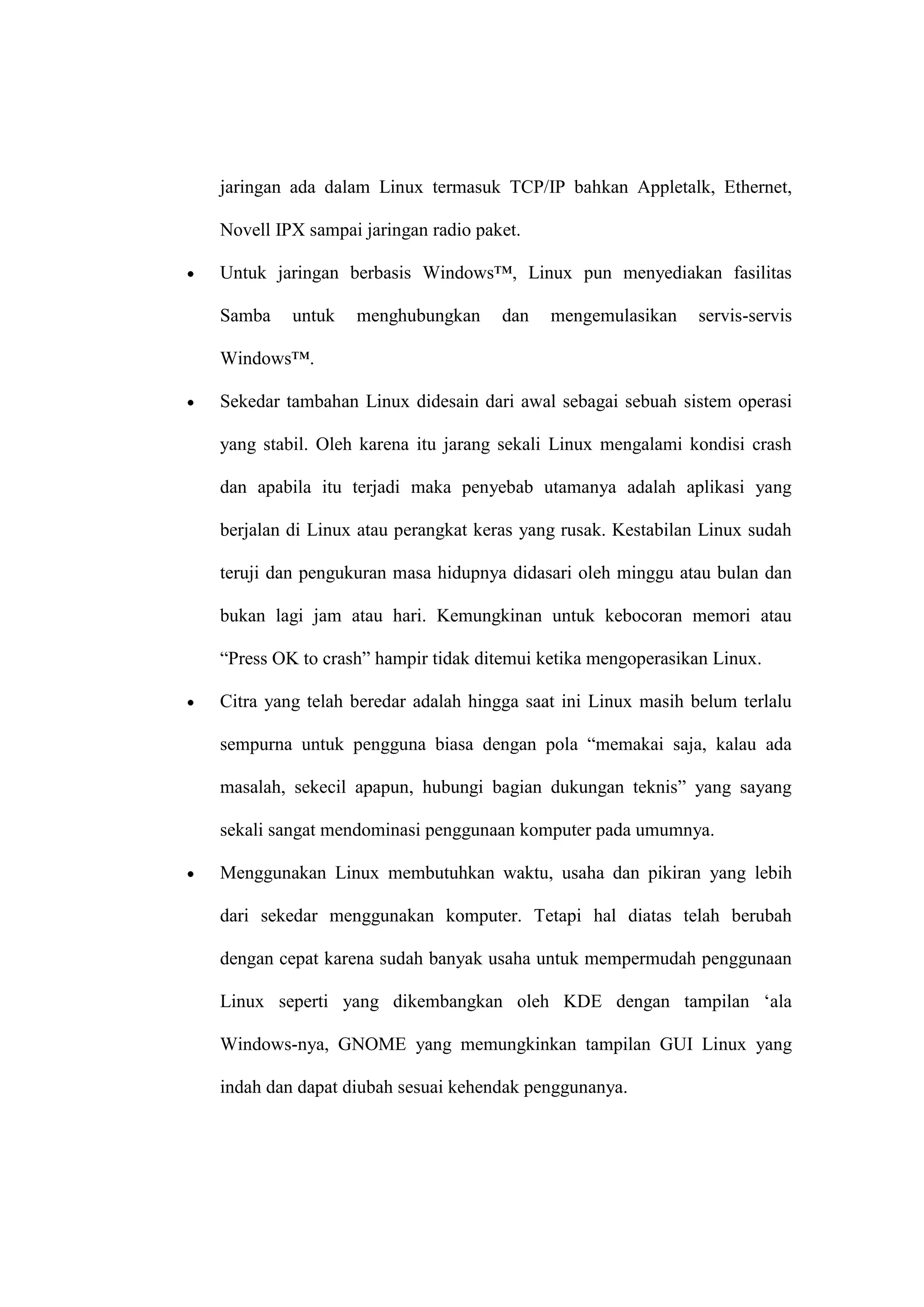 jaringan ada dalam Linux termasuk TCP/IP bahkan Appletalk, Ethernet,
Novell IPX sampai jaringan radio paket.
Untuk jaringan berbasis Windows™, Linux pun menyediakan fasilitas
Samba

untuk

menghubungkan

dan

mengemulasikan

servis-servis

Windows™.
Sekedar tambahan Linux didesain dari awal sebagai sebuah sistem operasi
yang stabil. Oleh karena itu jarang sekali Linux mengalami kondisi crash
dan apabila itu terjadi maka penyebab utamanya adalah aplikasi yang
berjalan di Linux atau perangkat keras yang rusak. Kestabilan Linux sudah
teruji dan pengukuran masa hidupnya didasari oleh minggu atau bulan dan
bukan lagi jam atau hari. Kemungkinan untuk kebocoran memori atau
―Press OK to crash‖ hampir tidak ditemui ketika mengoperasikan Linux.
Citra yang telah beredar adalah hingga saat ini Linux masih belum terlalu
sempurna untuk pengguna biasa dengan pola ―memakai saja, kalau ada
masalah, sekecil apapun, hubungi bagian dukungan teknis‖ yang sayang
sekali sangat mendominasi penggunaan komputer pada umumnya.
Menggunakan Linux membutuhkan waktu, usaha dan pikiran yang lebih
dari sekedar menggunakan komputer. Tetapi hal diatas telah berubah
dengan cepat karena sudah banyak usaha untuk mempermudah penggunaan
Linux seperti yang dikembangkan oleh KDE dengan tampilan ‗ala
Windows-nya, GNOME yang memungkinkan tampilan GUI Linux yang
indah dan dapat diubah sesuai kehendak penggunanya.

 
