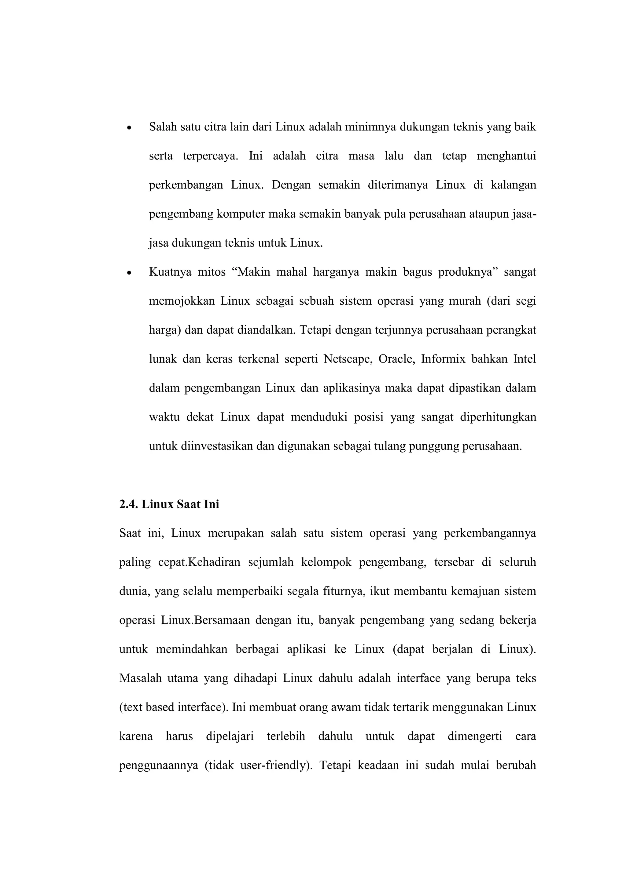 Salah satu citra lain dari Linux adalah minimnya dukungan teknis yang baik
serta terpercaya. Ini adalah citra masa lalu dan tetap menghantui
perkembangan Linux. Dengan semakin diterimanya Linux di kalangan
pengembang komputer maka semakin banyak pula perusahaan ataupun jasajasa dukungan teknis untuk Linux.
Kuatnya mitos ―Makin mahal harganya makin bagus produknya‖ sangat
memojokkan Linux sebagai sebuah sistem operasi yang murah (dari segi
harga) dan dapat diandalkan. Tetapi dengan terjunnya perusahaan perangkat
lunak dan keras terkenal seperti Netscape, Oracle, Informix bahkan Intel
dalam pengembangan Linux dan aplikasinya maka dapat dipastikan dalam
waktu dekat Linux dapat menduduki posisi yang sangat diperhitungkan
untuk diinvestasikan dan digunakan sebagai tulang punggung perusahaan.

2.4. Linux Saat Ini
Saat ini, Linux merupakan salah satu sistem operasi yang perkembangannya
paling cepat.Kehadiran sejumlah kelompok pengembang, tersebar di seluruh
dunia, yang selalu memperbaiki segala fiturnya, ikut membantu kemajuan sistem
operasi Linux.Bersamaan dengan itu, banyak pengembang yang sedang bekerja
untuk memindahkan berbagai aplikasi ke Linux (dapat berjalan di Linux).
Masalah utama yang dihadapi Linux dahulu adalah interface yang berupa teks
(text based interface). Ini membuat orang awam tidak tertarik menggunakan Linux
karena

harus

dipelajari

terlebih

dahulu

untuk

dapat

dimengerti

cara

penggunaannya (tidak user-friendly). Tetapi keadaan ini sudah mulai berubah

 