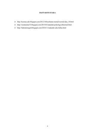 DAFTAR PUSTAKA

 http://kesmas-ode.blogspot.com/2012/10/kesehatan-mental-normal-dan_18.html
 http://riezkaratna73.blogspot.com/2013/03/makalah-psikologi-abnormal.html
 http://fadriatiningsih.blogspot.com/2010/11/makalah-seks-bebas.html

ii

 