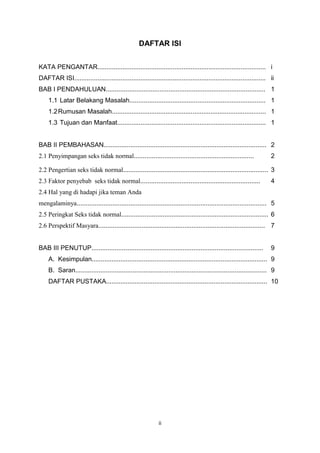 DAFTAR ISI
KATA PENGANTAR.............................................................................................. i
DAFTAR ISI........................................................................................................... ii
BAB I PENDAHULUAN......................................................................................... 1
1.1 Latar Belakang Masalah............................................................................ 1
1.2 Rumusan Masalah...................................................................................... 1
1.3 Tujuan dan Manfaat................................................................................... 1

BAB II PEMBAHASAN........................................................................................... 2
2.1 Penyimpangan seks tidak normal...................................................................

2

2.2 Pengertian seks tidak normal................................................................................. 3
2.3 Faktor penyebab seks tidak normal...................................................................

4

2.4 Hal yang di hadapi jika teman Anda
mengalaminya.......................................................................................................... 5
2.5 Peringkat Seks tidak normal.................................................................................. 6
2.6 Perspektif Masyara............................................................................................. 7

BAB III PENUTUP................................................................................................

9

A. Kesimpulan.................................................................................................. 9
B. Saran........................................................................................................... 9
DAFTAR PUSTAKA.......................................................................................... 10

ii

 