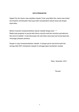 KATA PENGANTAR

Segala Puji dan Syukur saya panjatkan kepada Tuhan yang Maha Esa, karena atas berkat
dan limpahan rahmatnyalah maka saya boleh menyelesaikan sebuah karya tulis dengan
tepat waktu.

Berikut ini penulis mempersembahkan sebuah makalah dengan judul “”
Melalui kata pengantar ini penulis lebih dahulu meminta maaf dan memohon permakluman
bila mana isi makalah ini ada kekurangan dan ada tulisan yang saya buat kurang tepat atau
menyinggu perasaan pembaca.

Dengan ini saya mempersembahkan makalah ini dengan penuh rasa terima kasih dan
semoga Allah SWT memberkahi makalah ini sehingga dapat memberikan manfaat.

Raha, November 2013

"Penulis"

ii

 