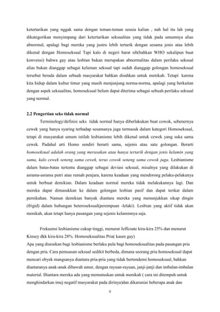 ketertarikan yang nggak sama dengan teman-teman seusia kalian , nah hal itu lah yang
dikategorikan menyimpang dari ketertarikan seksualitas yang tidak pada umumnya alias
abnormal, apalagi bagi mereka yang justru lebih tertarik dengan sesama jenis atau lebih
dikenal dengan Homoseksual Tapi kalo di negeri barat sih(bahkan WHO sekalipun buat
konvensi) bahwa gay atau lesbian bukan merupakan abnormalitas dalam perilaku seksual
alias bukan dianggap sebagai kelainan seksual tapi sudah dianggap golongan homoseksual
tersebut berada dalam sebuah masyarakat bahkan disahkan untuk menikah. Tetapi karena
kita hidup dalam kultur timur yang masih menjunjung norma-norma, apalagi yang berkaitan
dengan aspek seksualitas, homoseksual belum dapat diterima sebagai sebuah perilaku seksual
yang normal.

2.2 Pengertian seks tidak normal
Terminology/definisi seks tidak normal hanya diberlakukan buat cowok, sebenernya
cewek yang hanya syaring terhadap sesamanya juga termasuk dalam kategori Homoseksual,
tetapi di masyarakat umum istilah lesbianisme lebih dikenal untuk cewek yang suka sama
cewek. Padahal arti Homo sendiri berarti sama, sejenis atau satu golongan. Berarti
homoseksual adalah orang yang merasakan atau hanya tertarik dengan jenis kelamin yang
sama, kalo cewek seneng sama cewek, terus cowok seneng sama cowok juga. Lesbianisme
dalam batas-batas tertentu dianggap sebagai deviasi seksual, misalnya yang dilakukan di
asrama-asrama putri atau rumah penjara, karena keadaan yang mendorong pelaku-pelakunya
untuk berbuat demikian. Dalam keadaan normal mereka tidak melakukannya lagi. Dan
mereka dapat dimasukkan ke dalam golongan lesbian pasif dan dapat terikat dalam
pernikahan. Namun demikian banyak diantara mereka yang menunjukkan sikap dingin
(frigid) dalam hubungan heteroseksual(perempuan -lelaki). Lesbian yang aktif tidak akan
menikah, akan tetapi hanya pasangan yang sejenis kelaminnya saja.

Frekuensi lesbianisme cukup tinggi, menurut Jeffcoate kira-kira 25% dan menurut
Kinsey dkk kira-kira 28%. Homoseksualitas Pria( kaum gay)
Apa yang diuraikan bagi lesbianisme berlaku pula bagi homoseksualitas pada pasangan pria
dengan pria. Cara pemuasan seksual sedikit berbeda, dimana seorang pria homoseksual dapat
mencari obyek mangsanya diantara pria-pria yang tidak bertendensi homoseksual, bahkan
diantaranya anak-anak dibawah umur, dengan rayuan-rayuan, janji-janji dan imbalan-imbalan
material. Diantara mereka ada yang memutuskan untuk menikah ( cara ini ditempuh untuk
menghindarkan imej negatif masyarakat pada dirinya)dan dikaruniai beberapa anak dan
ii

 