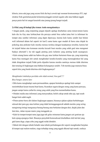 klitoris, terus ada juga yang secara fisik dia bayi cowok tapi susunan kromosomnya XY, tapi
struktur fisik genitalianya(alat kelaminnya)nggak normal segede cabe atau bahkan nggak
punya penis hal ini sangat kasuistik atau jarang-jarang banget terjadi.

2.4 Hal yang di hadapi jika teman Anda mengalaminya
• Jangan panik, yang terpenting jangan dijauhi apalagi disebarkan sama temen-temen kamu
kalo dia itu Gay atau lesbian,buat dia percaya untuk bisa curhat (atau beri ia informasi ke
tempat atau sumber informasi yang dapat dipercaya, karena kalo kamu sendiri kan belum
well informed dalam hal seperti ini kan?) sama kamu agar mudah di bawa atau diajak ke
psikolog atau psikiater kalo mereka merasa tersiksa dengan keadaannya tersebut, karena hal
ini terjadi bukan atas kemauan mereka kecuali buat mereka yang salah gaul atau menganut
budaya alternatif ( itu tuh nggak penting jenis kelamin yang penting kasih sayangnya).
• Kalo emang kamu udah tau bahwa dia gay atau lesbian bertemen biasa aja, yang terpenting
kamu bisa memagari diri untuk menghindari kondisi-kondisi yang memungkinkan hal yang
tidak diinginkan terjadi.Tidak perlu dijauhin karena mereka nantinya merasa tidak diterima
dan terasing di lingkungan atau bahkan keluarganya sendiri. Toh mereka juga manusia biasa
seperti kita yang butuh diterima oleh lingkungannya?

Menghindari timbulnya perilaku seks tidak normal, bisa gak???
Bisa banget, antara lain:
• Bila kamu menghadapi suatu permasalahan, apapun bentuknya apalagi kalo sampai
menimbulkan kesan trauma buat kamu, bicarakan segera dengan orang yang kamu percaya,
jangan sampe kamu curhat ke orang yang salah yang bisa memanfaatkan kamu.
• Hindari media atau informasi yang menyesatkan, boleh cukup untuk tahu aja, tapi susah
banget kalo udah nagih.
• Pinter-pinter bawa diri dalam lingkungan apapun, biasanya ajakan-ajakan berhubungan
seksual dari para gay atau lesbian yang tidak bertanggungjawab adalah mereka yang sering
mengiming-imingi mangsanya barang-barang atau berkaitan dengan duit, diajak jalan dan
lain-lain,. tahan rayuan manis yang menggoda ya.
• Kalo ke tempat-tempat rame jaga-jaga tuh gelas minuman kamu,jangan cari gratisan aja
kalo ujung-ujungnya fatal. Biasanya penyebab homoseksual disebabkan oleh hal-hal yang
gak kamu duga ,siapa coba yang nggak nolak ditraktir.
• Bekali diri dengan tehnik beladiri atau tehnik perlindungan diri seperti menghindari berjalan
di tempat sepi malem-malem, siaga terhadap orang yang nggak dikenal tapi ramah, soalnya
ii

 
