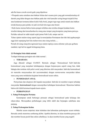ada lho kasus cowok-cowok gede yang diperkosa
• Waspada sama sentuhan atau bahkan lirikan dari sesama jenis yang gak normal(misalnya di
daerah yang dekat dengan atau bahkan pada alat vital kamu)Ini sering banget terjadi di bus
atau kendaraan terutama dalam kodisi fully book, jangan ragu-ragu untuk marah atau bahkan
teriak,biasanya para pelaku ini jadi ciut kalo kita tegas atau berani
• Kalo kamu merasa bahwa kamu pengen terbebas atau tersiksa dengan keadaan kamu
tersebut datang dan konsultasikan ke orang atau tempat yang kompeten yang kamu percaya.
Perilaku seksual ini udah terjadi sejak jaman Nabi Luth, sampe saat ini.
Tuhan ciptain malem-siang seperti juga Ia menciptakan Perempuan dan laki-laki,ngebayangin
ngga kalo sepanjang hari kita malam terus atau siang melulu......
Pernah sih siang-siang kita ngerasain kaya malem tapinya cuma sebentar yaitu pas gerhana
matahari, tapi hal itu nggak berlangsung lama.

2.5 Peringkat Seks tidak normal
Terdapat beberapa peringkat seks tidak normal :
TERAHASIA
Juga dikenali sebagai CLOSET. Bermula sebagai ‘Homoseksual Sulit’.Individu
homoseksual yang menjalani kehidupannya dengan berpura-pura seperti orang lain, tidak
bahagia dan tertekan oleh polisi sosial yang diterima oleh masyarakat. Individu homoseksual
ini mencoba menyesuaikan diri (accommodate) dengan norma-norma masyarakat dalam
masa yang sama melakukan kegiatan homoseksual secara rahsia.
PENDEDAHAN AWAL
Pernyertaan dan eksperesi diri kepada masyarakat. Individu ini memberi respon terhadap
masyarakat heteroseksual dengan menonjolkan kehidupan homoseksual. Menerima hakikat
bahwa diri lebih berminat kepada kaum sejenis.
PERKONGSIAN
1. Tahap Perkongsian Pertama
Kemampuan untuk berkongsi perasaan sebagai homoseksual pada keluarga dan
rekan-rekan. Mewujudkan perhubungan yang lebih stabil dan berjangka sederhana atau
panjang
2. Tahap Perkongsian Kedua
Menilai secara terperinci akan kebaikan dan keburukan perkongsian secara terbuka.
Bersedia untuk menerima sembarang akibat. Apabila diterima, ini akan membina percaya diri
dan memberi kesan positif dan sekira sebaliknya. Ia akan memberi kesan yang negatif.
ii

 