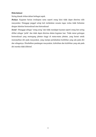 Diskriminasi
Sering dianak tirikan dalam berbagai aspek.
Budaya: Kegiatan harian (walaupun sama seperti orang lain) tidak dapat diterima oleh
masyarakat. Dianggap janggal setiap kali melakukan sesuatu tugas walau tidak berkaitan
dengan identitas homoseksual atau hetroseksual
Sosial : Dianggap sebagai ‘orang asing’ dan tidak mendapat layanan seperti orang lain sering
dilihat sebagai ‘pelik’ dan tidak dapat diterima dalam kegiatan luar. Tidak ramai golongan
homoseksual yang memegang jabatan tinggi di mana-mana jabatan, yang berani untuk
menonjolkan diri pada masyarakat, yang mampu pertahankan kelebihan yang ada pada diri
dan sebagainya. Disebabkan pandangan masyarakat, kebolehan dan kelebihan yang ada pada
diri mereka tidak diiktiraf.

ii

 
